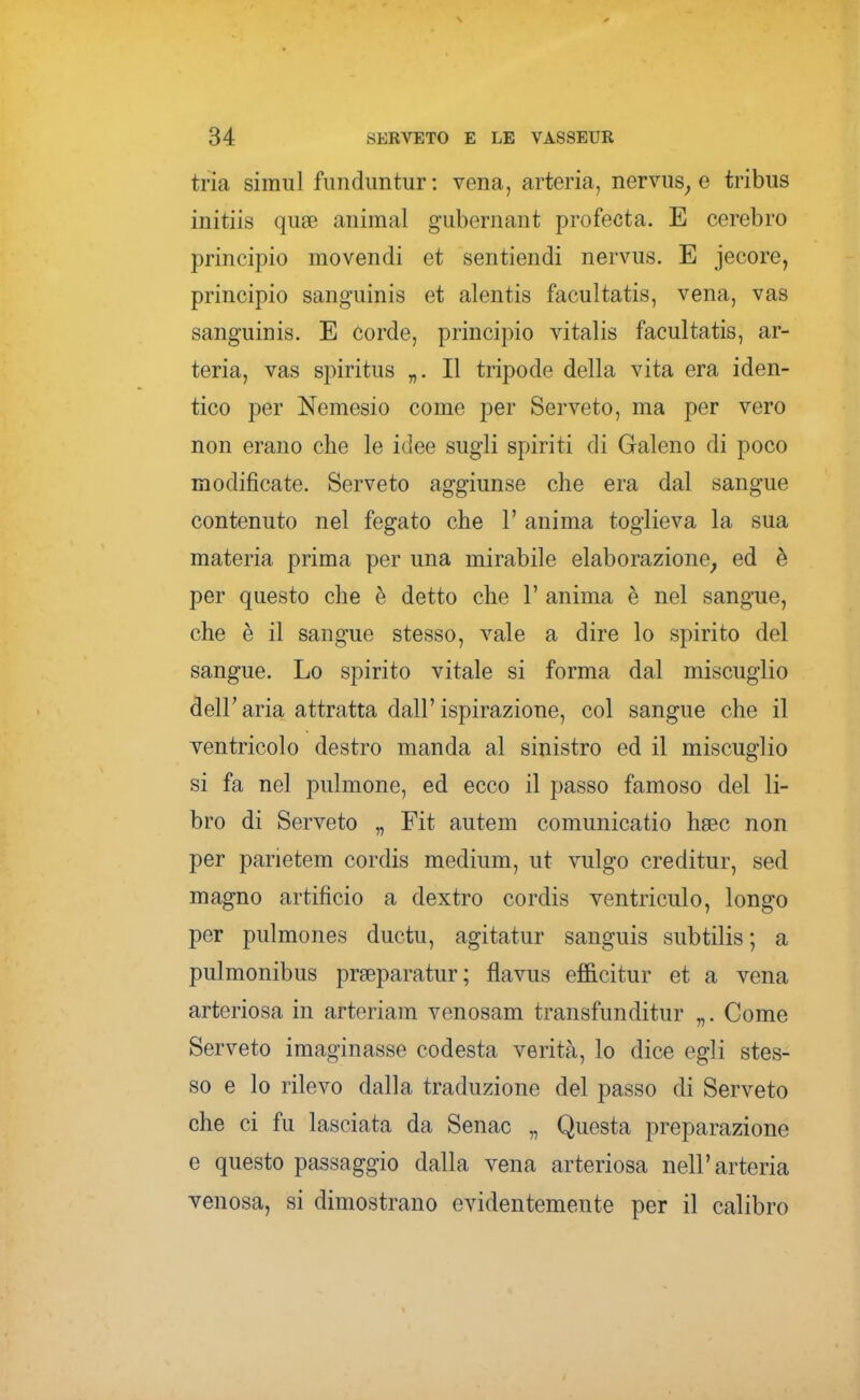 tria simul fimdimtur ; vena, arteria, nervus^ e tribus initiis quge animai gubernant profecta. E cerebro principio movendi et sentiendi nervus. E jecore, principio sanguinis et alentis facultatis, vena, vas sanguinis. E corde, principio vitalis facultatis, ar- teria, vas spiritus „. Il tripode della vita era iden- tico per Nemesio come per Serveto, ma per vero non erano che le idee sugli spiriti di Galeno di poco modificate. Serveto aggiunse che era dal sangue contenuto nel fegato che 1' anima toglieva la sua materia prima per una mirabile elaborazione^ ed è per questo che è detto che 1' anima è nel sangue, che è il sangue stesso, vale a dire lo spirito del sangue. Lo spirito vitale si forma dal miscuglio deir aria attratta dall' ispirazione, col sangue che il ventricolo destro manda al sinistro ed il miscuglio si fa nel pulmone, ed ecco il passo famoso del li- bro di Serveto „ Fit autem comunicatio hsec non per parietem cordis medium, ut vulgo creditur, sed magno artificio a dextro cordis ventri culo, longo per pulmones ductu, agitatur sanguis subtilis ; a pulmonibus prseparatur; flavus efficitur et a vena arteriosa in arteriam venosam transfunditur „. Come Serveto imaginasse codesta verità, lo dice egli stes- so e lo rilevo dalla traduzione del passo di Serveto che ci fu lasciata da Senac „ Questa preparazione e questo passaggio dalla vena arteriosa nell'arteria venosa, si dimostrano evidentemente per il calibro