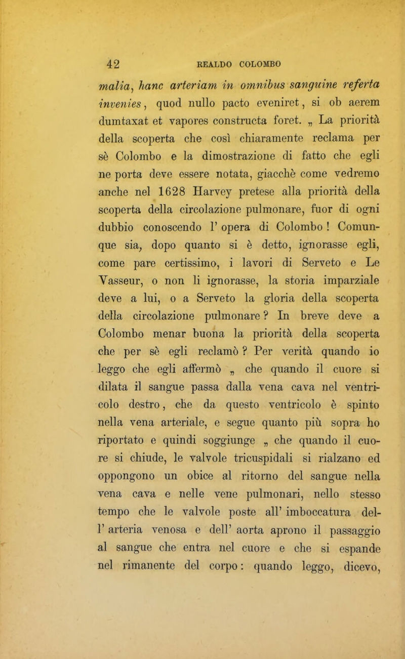 malia^ hanc arteriam in omnibus sanguine referta invenies, quod nullo pacto eveniret, si ob aerem dumtaxat et vapores constructa foret. „ La priorità della scoperta che così chiaramente reclama per sè Colombo e la dimostrazione di fatto che egli ne porta deve essere notata, giacché come vedremo anche nel 1628 Harvey pretese alla priorità della scoperta della circolazione pulmonare, fuor di ogni dubbio conoscendo 1' opera di Colombo ! Comun- que sia^ dopo quanto si è detto, ignorasse egli, come pare certissimo, i lavori di Serveto e Le Vasseur, o non li ignorasse, la storia imparziale deve a lui, o a Serveto la gloria della scoperta della circolazione pulmonare ? In breve deve a Colombo menar buona la priorità della scoperta che per sè egli reclamò ? Per verità quando io leggo che egli affermò „ che quando il cuore si dilata il sangue passa dalla vena cava nel ventri- colo destro, che da questo ventricolo è spinto nella vena arteriale, e segue quanto più sopra ho riportato e quindi soggiunge „ che quando il cuo- re si chiude, le valvole tricuspidali si rialzano ed oppongono un obice al ritorno del sangue nella vena cava e nelle vene pulmonari, nello stesso tempo che le valvole poste all' imboccatura del- l' arteria venosa e dell' aorta aprono il passaggio al sangue che entra nel cuore e che si espande nel rimanente del corpo : quando leggo, dicevo.