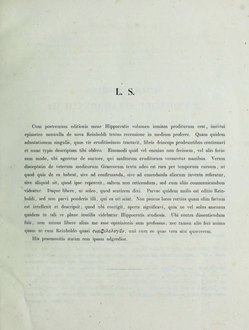 Cum postremura editionis meae Hippooratis voluraen iamiam proditurum erat, institui epimetro nonnulla de nova Reinholdi textus recensione in medium proferre. Quam quidem adnotationem singulis, quos vir eruditissiraus tractavit, libris deinceps prodeuntibus continuavi et nunc typis descriptam tibi obfero. Eiusmodi quid vel omnino non fecissem, vel alio fecis- sum modo, ubi ageretur de auctore, qui multorum eruditorum versaretur manibus. Verum disceptatio de veterum medicorum Graecorum textu adeo est rara per temporum cursum, ut quod quis de ea habeat, sive ad confirmanda, sive ad emendanda aliorum iuventa referatur, sive aliquid sit, quod ipse repererit, saltem non reticendum, sed cum aliis communicandum videatur. Itaque libere, ut soleo, quod sentirem dixi. Parvae quidem molis est editio Rein- holdi, sed non parvi ponderis illi, qui ea uti sciat. Non paucos locos rectius quam olim factum est inteliexit et descripsit; quod ubi contigit, aperte significavi, quia ne vel solus assensus quidem in tali re plane inutilis videbatur Hippooratis studiosis. Ubi contra dissentiendum fuit, non minus libere alius me esse opininionis sum professus; nec tamen alio feci animo quam ut cum Reinholdo quasi cufJiCpiKoKoyuv, una cum eo quae vera sint quaererem. His praemonitis statim rem ipsam adgredior.