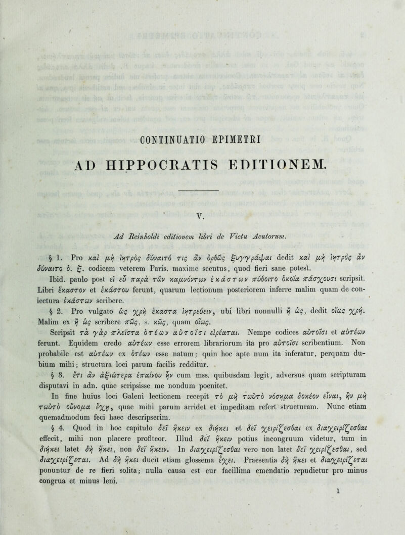 AD HIPPOCRATIS EDITIONEM. V. Ad Reinholdi editionem libri de Victu Acutorum. § 1. Pro Kcu fi>i ]>jTpbg SuvaiTQ riq a,v dp6ug ^uyypd-^at dedit koci fivj i)jrp6g oiv SOvairo 6. codicem veterem Paris, maxime secutus, quod fieri sane potest. Ibid, paulo post ei £u Trapct ruv Kafjivovrciv £Kd<7Tcov ttuSoito okoio, TcdaxovGi scripsit. Libri EKaarov et kKdarov ferunt, quarum lectionum posteriorem inferre malim quam de con- iectura EKdcruv scribere. ^ 2. Pro vulgato Cog %py, iKOLdra 'D^rpeveiv^ ubi libri nonnulli vi ug, dedit oicog %p^. Malim ex ^ Cog scribere Trug, s. Kug, quam oioog. Scripsit ra yap crXsTcra br^cov uutqIgi elpiarai. Nempe codices abroici et adricov ferunt. Equidem credo auriuv esse errorem librariorum ita pro aurotci scribentium. Non probabile est avreuv ex brecov esse natum; quin hoc apte num ita inferatur, perquam du- bium mihi; structura loci parum facilis redditur. § 3. £Ti (XV d^ioorspa iTrahov cum mss. quibusdam legit, adversus quam scripturam disputavi in adn. quae scripsisse me nondum poenitet. In fine huius loci Galeni lectionem recepit ro fiyj radrb v6ayj[JLCt Sokeov eivai, fivj recurb ovuo/xa £%y, quae mihi parum arridet et impeditam refert structuram. Nunc etiam quemadmodum feci haec descripserim. § 4. Quod in hoc capitulo ^ei yjKEiv ex SivjKEi et Se7 %Eipt^£(j6a,i ex Sia%£ipi^£(TSxi effecit, mihi non placere profiteor. Iliud ^£i vjKEiv potius incongruum videtur, turn in SivjKEi latet Svi {jxEi, non S'eT vjKEiv, In §ia%EipL^E(j^ai vero non latet ^et %£ipi^E(76ai, sed ^laxEipt^Erai. Ad J^ ijxEi ducit etiam glossema £%£/. Praesentia ^yj {jnEi et Sicc%£ipi^£Toii ponuntur de re fieri solita; nulla causa est cur facillima emendatio repudietur pro minus congrua et minus leni.