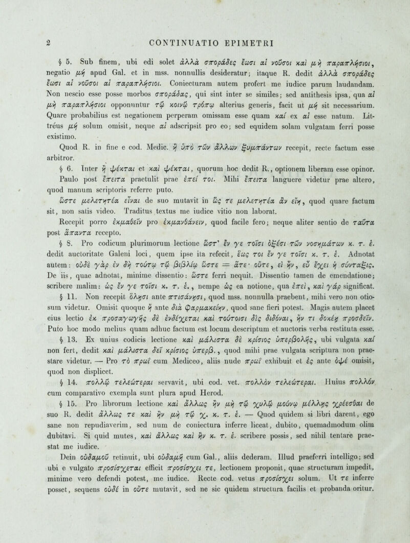 § 5. Sub finem, ubi edi solet iAAa aTOpdSeg eaci a! voucrot ycal /x^ xaparXvjCioi ^ negatio (jbyj apud Gal. et in mss. nonnullis desideratur; itaque R. dedit akka, (TTOpccS'eg scotTi a! vouuot a! 7rapx7rk^<Jioi. Coniecturatn autem profert me iudice parum laudandam. Non iiescio esse posse raorbos (TTTOpdSctg, qui sint inter se similes; sed antithesis ipsa, qua a/ fivi TCcpaTrk'ijaioi opponuntur koiv^ rpOTcp alterius generis, facit ut fi>j sit necessarium. Quare probabilius est negationem perperam omissam esse quam >iaf ex ai esse natum. Lit- treus fi>i solum omisit, neque «/ adscripsit pro eo; sed equidem solam vulgatam ferri posse existimo. Quod R. in fine e cod. Medic. >j ut6 tuv ixkXuv ^Uf^Tdvrcov recepit, recte factum esse arbitror. § 6. Inter v; ip^KTOit et ycai rpenrai, quorum hoc dedit R., optionem liberara esse opinor. Paulo post ETreiTd praetulit prae izsi rot. Mihi etsitcc languere videtur prae altero, quod manum scriptoris referre puto. U(7T£ fiEkeryiT^cx. shai de soo mutavit in re [MeXer^rix civ dyj ^ quod quare factum sit, uon satis video. Traditus textus me iudice vitio non laborat. Recepit porro eKfiaOeiv pro EK/xavSccvsiv, quod facile fero; neque aliter sentio de ravra post ccTTiXVTa recepto, § 8. Pro codicum plurimorum lectione ticrr' £v ye to7ci b^iai ruiy vocyffjcdrav k. r. e. dedit auctoritate Galeni loci, quem ipse ita refecit, ecog roi ev ye rolai x. r. e. Adnotat autem: ou§e. yap ev ^vj rouru rep (3il3kfq) uiyre -— are- ovre ^ ei vjv, eu >} auvra^ig. De iis, quae adnotat, minime dissentio: uare ferri nequit. Dissentio tamen de emendatione; scribere malim: ug ev ye toi(JL k. t. £., nempe ug ea notione, qua iTrei ^ xa/ya/J significat. § 11. Non recepit oA^cr/ ante TTTiadvifjGi, quod mss. nonnulla praebent, mihi vero non otio- sum videtur. Omisit quoque ^ ante $ia, (papfioiKefyfV, quod sane fieri potest. Magis autem placet eius lectio ex, 7rpo(Tctyccyijg ^e hSiyeTixi Kcd rouroiai Slg S'l^ovai, vjv ri Soxei^ xpodSeh. Puto hoc modo melius quam adhuc factum est locum descriptum et auctoris verba restituta esse. § 13. Ex unius codicis lectione Kxi fidkLGTa §e Kphiog UTepj^okijg, ubi vulgata xai non fert, dedit Kai fidXiara S'e7 Kpiaiog V7rep(^., quod mihi prae vulgata scriptura non prae- stare videtur. — Pro to Trpcct cum Mediceo, aliis nude xpcci exhibuit et ig ante b\^i omisit, quod non displicet. § 14. xoKXip rekeurepoii servavit, ubi cod. vet. ttoXKov rekeurepoii. Pluius ^okkov. cum comparativo exempla sunt plura apud Herod. § 15. Pro librorum lectione jcai dkXoog yjv fjbvi rip %t'Aw fioOv:p fiikki^jg %ph(jSxi de suo R. dedit clKKcog re x,oci v/v f^vi r^ %. x, r. e. — Quod quidem si libri darent, ego sane non repudiaverim, sed num de coniectura inferre liceat, dubito, queraadmodum olim dubitavi. Si quid mutes, xai dkkcog yea,] >)v x. r. e. scribere possis, sed nihil tentare prae- stat me iudice. Dein ouSctfJiOv retinuit, ubi ov^x/xij cum Gal., aliis dederam. Illud praeferri intelligo; sed ubi e vulgato Trpoaiayercii efficit TcpQaiayei re, lectionem proponit, quae structuram impedit, minime vero defendi potest, me iudice. Recte cod. vetus ^pO(ji(T%ei solum. Ut re inferre posset, sequens ouSi in oure mutavit, sed ne sic quidem structura facilis et probanda oritur.