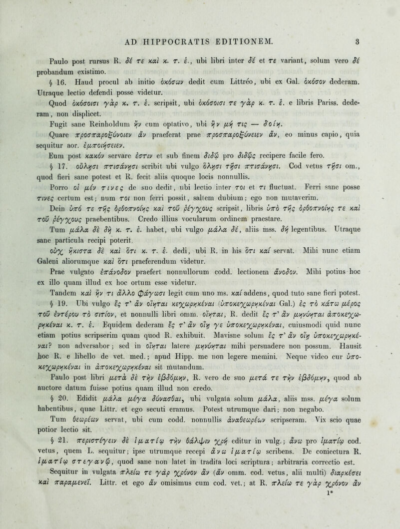 Paulo post rursus R. re Kal k. r. h., ubi libri inter Si et re variant, solum vero Si probandum existimo. § 16. Haud procul ab initio OKoaccu dedit cum Littreo, ubi ex Gal. OKoaov dederam. TJtraque lectio defendi posse videtur. Quod b'KOCOKJi yap x. r. e. scripsit, ubi 6x6(701(71 re yap 'k. t. i. e libris Pariss. dede- ram, non displicet. Fugit sane Reinholdum v/v cum optativo, ubi viv [ivj tiq — Soi'^. Quare rpoaTrapo^vvoiev av praeferat prae 7rpo(77rapo^6v£i^v dv, eo minus capio, quia sequitur aor. ifj(,7ron!j(7£i£v. Eum post Koi'KOV servare i(7riv et sub finem SiS$ pro SiS^g recipere facile fero. § 17. obKT^(7i TTi(7dvi^(7i scribit ubi vulgo oA^cr/ t^c/ 7rri(7dvifj(7i. Cod vetus r^c/ om., quod fieri sane potest et R. fecit aliis quoque locis nonnullis. Porro 01 fiiv riv£Q de suo dedit, ubi lectio inter roi et ri fluctuat. Ferri sane posse T/vfi? certum est; num roi non ferri possit, saltem dubium; ego non mutaverim. Dein utto re rvjq dpSoTrvofyfg Kal rou piyxoug scripsit, libris uto rvjQ opBoxvoiy^q re kou row piy%oug praebentibus. Credo illius vocularum ordinem praestare. Tum fidXa Se Syj k. r. e. habet, ubi vulgo fidXa Si, aliis mss. St^ legentibus. Utraque sane particula recipi poterit. 0^% yj>ci(7ra Se Kal on k. r. e. dedi, ubi R. in his on xat servat. Mihi nunc etiam Galeni aliorumque Kal on praeferendum videtur. Prae vulgato eTrdvoSov praefert nonnullorum codd. lectionem dvoSov. Mihi potius hoc ex illo quam illud ex hoc ortum esse videtur. Tandem Kal vfv ri dKXo (pdya(7i legit cum uno ms. Kaf adder\s, quod tuto sane fieri potest. § 19. Ubi vulgo eg r' dv o^rai Ke%oipyiKivai (uTOKexccpifKivai Gal.) eg rd Kdrcc fiepog rou ivripou rd (7iriov, et nonnulli libri omm. o^rai, R. dedit eg r' dv [/jVjvv^rai d7rOKe%ic- pyjKivai K. r. e. Equidem dederam eg r' dv o'li^ ye u7rOKe%up>iKivai, cuiusmodi quid nunc etiam potius scripserim quam quod R. exhibuit. Mavisne solum eg r' dv o'i^ vxQKe%cipyjKi- vai? non adversabor; sed in o^rai latere (Jivivv^jrai mihi persuadere non possum. Hausit Jioc R. e libello de vet. med.; apud Hipp, me non legere memini. Neque video cur -jtto- Ke%oopyjKivai in dxOKe%idp)jKivai sit niiutandum. Paulo post libri fzerct Se rvjv e(^S6[j(.yiv, R. vero de suo [xerd re rvjv efiSofiyfv, quod ab auctore datum fuisse potius quam illud non credo. § 20. Edidit fidka fiiya Suva(76aiy ubi vulgala solum fjbdXa, aliis mss. (jAya solum habentibus, quae Littr. et ego secuti eramus. Potest utrumque dari; non negabo. Tum $ecopiccv servat, ubi cum codd. nonnullis dvaSeccpic^v scripseram. Vix scio quae potior lectio sit. § 21. 7repi(7riyeiv Se i/xarfcp rijv 6dK[piv editur in vulg.; dvu pro i/xarfcp cod. vetus, quem L. sequitur; ipse utrumque recepi dvco ifzariu scribens. De coniectura R. IfLariip (7r ey av (p, quod sane non latet in tradita loci scriptura; arbitraria correctio est. Sequitur in vulgata tAc/co r£ yap %povov dv {dv omm. cod. vetus, alii multi) SiapKiaei Kal 7rapa[L£V£'i. Littr. et ego dv omisimus cum cod. vet.; at R. 7rX£{oo r£ yap %^6vov dv 1*