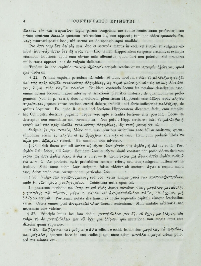 S'loc'/caeg d)j kui Tapafihoi legit, parum congruam me iudice coniecturam proferens; nam primo neutrum SiocKctiq quorsum referendum sit, non apparet; tum non video quomodo Siot.- >ia,yjQ usurpari possit loco, iibi sermo est de spongia aqua madida. Pro 'i(jTi yccp ote ^ei {^yj mss. duo et secunda manus in cod. vet.) Trpog ri vulgatae ex- hibet £crr/ yccp ecriv ore ^yj Trpog ri. Hoc tamen Hippocratem scripsisse credam, si exempla eiusmodi locutionis apud eum obviae mihi afFerantur, quod fieri non poterit. Sed praeterea nulla causa apparet, cur de vulgata deflectat. Tandem in hoc capitulo afiup^ d^uTSpov scripsit rectius quam cpiiKpuQ b^urepov, quod ipse dederam. § 22. Primam capituli periodum R. edidit ad hunc modum : kusi S'e fid?^6a^ig ij roivjSs xai rag Trpog xkifTSa, TEpaivo6(7cig aXy^^ovocg, ccg rofivj f^ouvif ye ou' ag b/xoiag Xuei b§u- vifv, yj /xyj Trpog kX'^FS'oc Trepafvei. Equidem contendo locum ita pessime descriptum esse: omnis horum locorum nexus inter se et Anaxionis pleuritici historia, de qua monui in prole- gomenis (vol. I. p. lviii), docent, dolorem pleuriticum Hippocrati esse bSuvyjv Trpbg ycXyjiS'cc Trepaivou(Ta,v^ quam venae sectione curari debere credidit, nisi forte sufFecerint fiixXBd^Eig, de quibus loquitur. Ea, quae R. e sua loci lectione Hippocratem dicentem facit, cum siraplici hac Coi nostri doctrina pugnant; neque vero apte e tradita lectione elici possunt. Locus ita descriptus non emendatur sed corrumpitur. Non potuit Hipp, scribere : Kuei fid\6a,^ig vj TOivj^e KOLL rag xpbg 'Kh^fSa Trspaivouaag dXy^^Bovag, ag rofiv^ yijOuvv^ ye ou. Scripsit /xev (T>f/xafvi^ bSuvvi cum mss, pluribus articulum ante b^uvyj omittens, quem- admodum etiam eg KXvjfSa et eg (^payjova sine r'fjv et rov. Item cum probatis libris rb alfia post d0ixip^eiv reiecit. His omnibus non adversor. ^ 23. Sub finem capituli OKOcra /j^yj dyav elah (io'riv alii) dyfS'ia, yj S'ld x. r. e. Post dyjSia Gal. Xueiv, alii A/)fv, Equidem A/jfv et dyav simul constare non posse videns dederam OKOcra [Lyj eari dyj§ia Kiyjv ^ yj Sid k. r. e. —R. dedit bwca ^i) dyav ear\v d'^Sia Trie7v yj Sid K. r. e. Ac profecto TrieTv probabilem sensum refert, sed eius vestigium nullum est in traditis. Mihi nunc etiam A/j^j/ scriptum fuisse videtur ab auctore, dyav a recenti manu esse, Xueiv credo esse corruptionem particulae A/ifv. § 26. Vulgo rav ypa(p>f(70fi^vav, sed cod. vetus aliique pauci ruv TrpO(7ypa0if<7Ofi^vccv^ unde R. ruv Trpocu ypa0'>^(jOf/.ivuv. Coniectura nulla opus est. In postrema periodo: ycai hag ri Kai elx.bg Soxeei auro7(Tiv ehai, /xeydXy^g fierafio?^ijg yiyvo/xevi^g r^ (Tufjcart^ pceya ri xdpra xai dvripceraf^dWeiv roSe, eu £%£/v, pcij bkiyov scripsit. Postrema, notata ilia hausit ex initio sequentis capituli eiusque lectionibus variis. Ceteri omnes post dvri[Jieral^dKKeiv finiunt sententiam. Mihi mutatio arbitraria, nec necessaria esse videtur. § 27. Principio huius loci iam dedit: fiera^dkXeiv [zev Svi, eu e%ei, /xy; bXfyov, ubi vulgo rb Se fierajSaKKeiv fiev eu e%et fz^ bXiyov, qua mutatione non magis opus esse dixerim quam superiore. § 28. Sia0ipovra xal fiiya fjidXa effecit e codd. lectionibus fieydKa, rd fieydXa, xai fziyaka^ quarum haec in uno codice; ego nunc etiam [LeydXa e f^iya ortum puto, sed res minuta est.