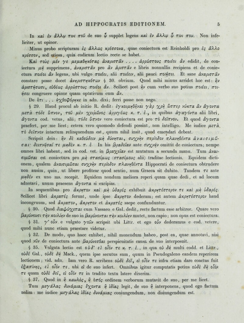 In xai iv dkkcf) rivi ttov de suo $ supplet legens kcx,1 h olKK^i $ rivi ttou. Non infe- liciter, ut opinor. Minus probo scripturam oiXXcoQ Kpicuova, quae coniectura est Reinholdi pro eq aXKo XyOfVcrov, sed otiosa, quia codicum lectio recte se habet. K.al rovQ fiiv ye u,£fia6i>^'K6rag ixvotpicrav .... dpp(!o<7roug Troiioi av edidit, de con- iectura iJ!,yj supprimens, cLvapiaroiy pro oi-j ^piara,)) e libris nonnullis recipiens et de conie- ctura TTOiioi dv legens, ubi vulgo TOiiei, alii Troihiv, alii pauci xoii^cTEi. Et sane avapiarxv constare posse docet av>fpi<TrifK6TU)V § 30. obvium. Quod mihi minus arridet hoc est: >jv ixpi(^T-(jCco<n ^ eudicoQ apputrroug xoiioi dv. Scilicet post vjv cum verbo suo potius croiiei, ttoi- ^(T£i congruere opinor quam optativum cum dv. De or/ . . . ifxSo(p6pi^>c£ in adn. dixi; ferri posse non nego. ^ 29. Hand procul ab initio R. dedit: eyKOi/xi^Sijvoii yap %p>i uaxsp vuktcc dv dyovrct asTct ToSe utvov, row fx,£v %£ifiuvOQ dppiyeccg k. t. e., in quibus dyayovra alii libri, dyovrcc cod. vetus, alii; rdJf S^rvov vero coniectura est pro ro S'£7tvov, Et quod dyovrcc praefert, per me licet; cetera vero quomodo defendi possint, non intelligo. Me iudice (JL£rci^ TO Se'iTTvov intactum relinquendum est, quum nihil insit, quod emendari debeat. Scripsit dein : ^v $£ x.ciQ£6S£iv [zvj S'6v>;rat, auyvviv 7r£p{o$oy TrXauijGivrcc dv oi kt i flu- ff a r SeiTTV^ffdi r£ fD^Sh k. t. £. In his (3paS'£7oiV ante i7u%VT!jv omittit de coniectura; nempe omnes libri habent, sed in cod. vet. in (3pciX£7aiv est mutatum a secunda manu. Tum dvcti- (Tifiuacci est coniectura pro fivi (rrafff/xccg (GraffLfLOvg alii) traditae lectionis. Equidem dicti- onem, qualem dvaKJifZUffai cuxi/vjv TrepioSov TrXavifSivra Hippocrati de coniectura obtrudere non ausim, quin, ut libere profitear quod sentio, num Graeca sit dubito. Tandem re ante fi>fSiv ex uno ms. recepit. Equidem nondum meliora reperi quam quae dedi, et ad locum adnotavi, unum praesens dyovra si excipias. In sequentibus pro dxp)^rov xai fivj vSapig exhibuit dKp>fTi(TT£pov re >cai /xvj uS'apig. Scilicet libri d'Kparig ferunt, unde ipse dyipy^rov dederam; est autem dKpijri(TT£pov hand incongruum, sed dupoLTOv ^ dKp>fTOv et dKparig saepe confunduntur. § 30. Quod S'ia,xpuX£Tcii cum Vassaeo e Gal. dedit, recte factum esse arbitror. Quare vero ^a.p6vou(7i ryjv KOiX(>jv de suo in (^ccpuvovrai rvjv koiXl^jv mutet, non capio; non opus est coniectura. § 31. ovv e vulgato yovv scripsit ubi Littr. et ego ouv dederamus e cod. vetere, quod mihi nunc etiam praestare videtur. ^ 32. De modo, quo haec exhibet, nihil monendum habeo, post ea, quae annotavi, nisi quod vvv de coniectura ante (3apuv£(T6ai perspicuitatis causa de suo interposuit. § 35. Vulgata lectio est ou^' £i ofov t£ k. r. L, in qua ou Svj multi codd. et Littr., obM Gal., ou$£ Svj Mack., quem ipse secutus sum, quum in Pseudogaleno eandem reperirem lectionem; vid. adn. lam vero R. scribens ou$£ «J^e/, d otov T£ infra etiam dare coactus fuit i^oiTiv>fg, £1 OLOV re, ubi d de suo infert. Omnibus igitur computatis potius ou$£ S'vj olov r£ quam ov$£ S'ei, £/ olov rs in tradito textu latere dixerim. § 37. Quod in xauXog, ^ OTog ordinem verborum mutavit de suo, per me licet. Tum [i£ydXa,g S'vvd/xicig exovtcc vj iSfccg legit, de suo ^ interponens, quod ego factum nolim : me iudice pc,£ydXag Wccg S'uvdpciag coniungendum, non disiungendum est.