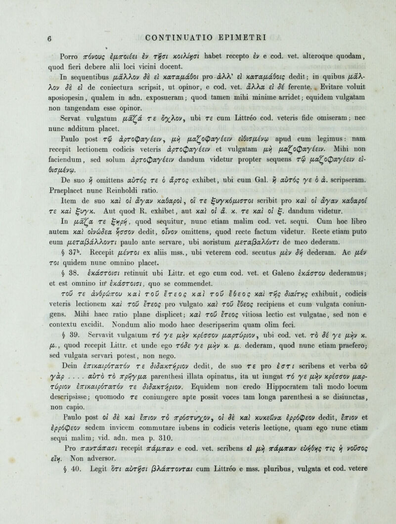 » Porro TTOVOug ifiTOtisi iv r^ct xo/A/^cr/ habet recepto iv e cod. vet. alteroque quodam, quod fieri debere alii loci vicini docent. In sequentibus [jLaXXov Sh £i x,a,rafcd6oi pro-aAA' ei KaroificcQoig dedit; in quibus /xdk- Xov $E El de coniectura scripsit, ut opinor, e cod. vet. a'AAa ei Si ferente. . Evitare voluit aposiopesin, qualem in adn. exposueram; quod tamen mihi minime arridet; equidem vulgatam non tangendam esse opinor. Servat vulgatum fid^d re o%Aov, ubi te cum Littreo cod. veteris fide omiseram; nec nunc additum placet. Paulo post Tc}i dpro^otyiEiv^ fivj fza^oCpcfyieiv EiSia/xivcp apud eum legimus: nam recepit lectionem codicis veteris cipTO0ayEEtv et vulgatam fi>i fia^o^ayiEiv. Mihi non faciendum, sed solum dpTO0ayi£iv dandum videtur propter sequens f^a^o^ayisiv el- dia/xivcp. De suo omittens abroQ te 6 dprog exhibet, ubi cum Gal. avTOQ yE 6 d. scripseram. Praeplacet nunc Reinholdi ratio. Item de suo Kal ol dyav KccSotpoi, oi re ^uyxofiiffroi scribit pro Kcti ot dyav KotSapoi TE icoil ^uyK. Aut quod R. exhibet, aut xal ol d. k. te x,a,i ol dandum videtur. In fzd^a TE ^yfp^, quod sequitur, nunc etiam malim cod. vet. sequi. Cum hoc libro autem kocI obuS'Ea vi<7(J0v dedit, ohov omittens, quod recte factum videtur. Recte etiam puto eum ^ETctfidKkovTi paulo ante servare, ubi aoristum [LET0(.(ic(,X6vTi de meo dederam. § 37''. Recepit fcivTOi ex aliis mss., ubi veterem cod. secutus /xev Svj dederam. Ac [Jbiv TOi quidem nunc omnino placet. § 38. Exd(TTOiui retinuit ubi Littr. et ego cum cod. vet. et Galeno ExdcTOu dederamus; et est omnino itf EKdcTTOiai, quo se commendet. TOU TE duOpt^TTOU KCtl TOV ETEOQ KOil TOU E () E 0 Q Kdl TVjQ SmTVjQ Cxhibuit, COdicis veteris lectionem Kctl tou eteoq pro vulgato kol\ tou e6£og recipiens et cum vulgata coniun- gens. Mihi haec ratio plane displicet; /cal tou eteoq vitiosa lectio est vulgatae, sed non e contextu excidit. Nondum alio modo haec descripserim quam olim feci. § 39. Servavit vulgatum to yE fivjv KpiG(JOV fixpTupiov, ubi cod. vet. to S'i ys fiyjv x. fi., quod recepit Littr. et unde ego toSe ye fcyjv fi. dederam, quod nunc etiam praefero; sed vulgata servari potest, non nego. Dein iTriKatporciTOv te SiSuKT-fjpiov dedit, de suo te pro Igti scribens et verba ou yap .... cx-dTO to xpijy/xcx, parenthesi illata opinatus, ita ut iungat to yE fii^v Kpicaov fiap- Tupiov iTTiKaipOTdTOv TE SiSaKT'/jpiov. Equidcm non credo Hippocratem tali modo locum descripsisse; quomodo te coniungere apte possit voces tam longa parenthesi a se disiunctas, non capio. Paulo post ol $E xai ettiov to 7cp6<STU%ov^ ol ie xotl kukeuvo. ippoCpeou dedit, §^iov et ippoCpEOV sedem invicem commutare iubens in codicis veteris lectipne, quam ego nunc etiam sequi malim; vid. adn. mea p. 310. Pro TccLVTd'xaai recepit Tcdyi.xay e cod. vet. scribens £/ xdfiTrav £uij6>fg Tig vj vouaog e'li}. Non adversor. § 40. Legit OTi a.uT^(7i (ikuTTTOVTai cum Littreo e mss, pluribus, vulgata et cod. vetere