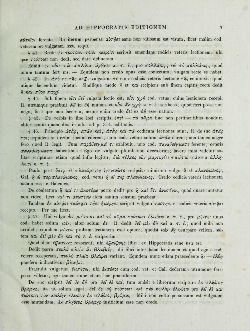 abr01(71 ferente. Re iterum perpensa auri^ci sane non vitiosum est visum, licet malim cod. veterem et vulgatam lect. seqai. ^ 41. Recte ev toutokti toIlci KCtipoici scripsit emendans codicis veteris lectionem, ubi ipse TOUTOKTI non dedi, sed dare debueram. Edidit iv ohi to. toKXcc dpjljysi k. t. e., pro ttoKKolkiq^ vel to TroKKdKiq ^ quod unum tantum fert ms. — Equidem non credo opus esse coniectura; vulgata recte se habet. § 42. In OLTTo T£ TvjQ K£0. vulgatum T£ cum codicis veteris lectione Tijg coniunxit; quod utique faciendum videtur. Similique modo et >cai recipiens sub finem capitis^ recte dedit }j Kai Tuov jra%y. § 44. Sub finem ot(7i S^eT vulgata lectio est; ol<Ti %p}^ cod. vetus, cuius lectionem recepi. R. utrumque praebuit S^£7 in S^j mutans et o/Vz Syj %pvi x.. r. e. scribens; quod fieri posse non nego, licet ipse non facerem, neque enim credo ^£7 ex dj^ esse natum. § 45. De verbis in fine loci scriptis £^£i — to (TUfia hue non pertinentibus nondum aliter sentio quam dixi in adn. ad p. 314. editionis. § 46. Principio d,Tccp, UTccp Kctl, ixTctp KOil to, codicum lectiones sunt, R. de suo cLTcip TOi; equidem si iterum locum ederem, cum cod. vetere solum ixTdp darem; non tamen aegre fero quod R. legit. Tum 7ro(,pa,§£iy[id ti exhibuit, uno cod. 7rcipaS'£fyfioc,Ti ferente, ceteris xapu$Eiy[LaTct habentibus. Ego de vulgato plurali non decesserim; favere mihi videtur so- litae scripturae etiam quod infra legitur, dice TiKzog ouv /xapTUpiEi TotuTa TrdvTa dKKyj- KOICI K. T. £. Paulo post ^TTEp £1 7rXcivu/ii£vog }>iTp£u6iT0 scripsit: nimirum vulgo yj £i TrKoiv^fiEvog, Gal. ^ £1 ^£piTXavi!ofi£vog, cod. vetus £i 7r£p 7rKa,vw(i,£vog. Credo codicis veteris lectionem natam esse e Galenica. De coniectura >) ycai ti dvccTipca porro dedit pro kccI eti avcoTipco^ quod quare mutetur non video, licet Kai ti dvooTipcc item sanum sensum praebeat. Tandem iv oiUT}^<n TciuTifjcxi Tifjai vjfjbipi^di scripsit vulgato ra,UTi^<Ti et codicis veteris auT^ai recepto. Per me licet. § 47. Ubi vulgo Sei [levtoi kui to crufzct toutokti eKivueiv k. t. e., pro /xivTOi unus cod. habet solum fiiv, alter solum Si. R. dedit Se7 /xev Svf kui k. t. £. , quod mihi non arridet; equidem fiivroi probam lectionem esse opinor; quodsi fih $^ usurpare vellem, sal- tem Kccl §£7 [lev Svi ycccl to a. i. scripserim. Quod dein £^(x,7rivyjg revocavit, ubi E^cii(pv>jg libri, ex Hippocratis sane usu est. Dedit porro ttouKv tt^^eicc dv jGAajSf/jf, ubi libri inter hanc lectionem et quod ego e cod. vetere receperam, xovKv tt^eiu jSXdxpEi variant. Equidem nunc etiam praecedente i^v — eAfijy praefero indicativum (^kdipEi. Praetulit vulgatum i[i^i(Tot, ubi iKTi(T0i cum cod. vet. et Gal. dederam; utrumque ferri posse videtur, ego tamen nunc etiam hoc praetulerim. De suo scripsit ^£7 Se $>j pro §e7 Se >caf, tum omisit e librorum scriptura ix, TrX^SEog lipoo[Lyjg, ita ut solum legat: Se7 Se Svj toutokti kccI Tvjv KOiKiviv iXivuEiv pro Se7 Se kxI TOUTOKTI Tijv KOiK{>iv eKivueiv ix TAj^fifO^ (ip(^[jj>jg. Mihi non certo persuasum est vulgatam esse mutandam, kx TrXvjBEog (3pu[n^g insiticium esse non credo.