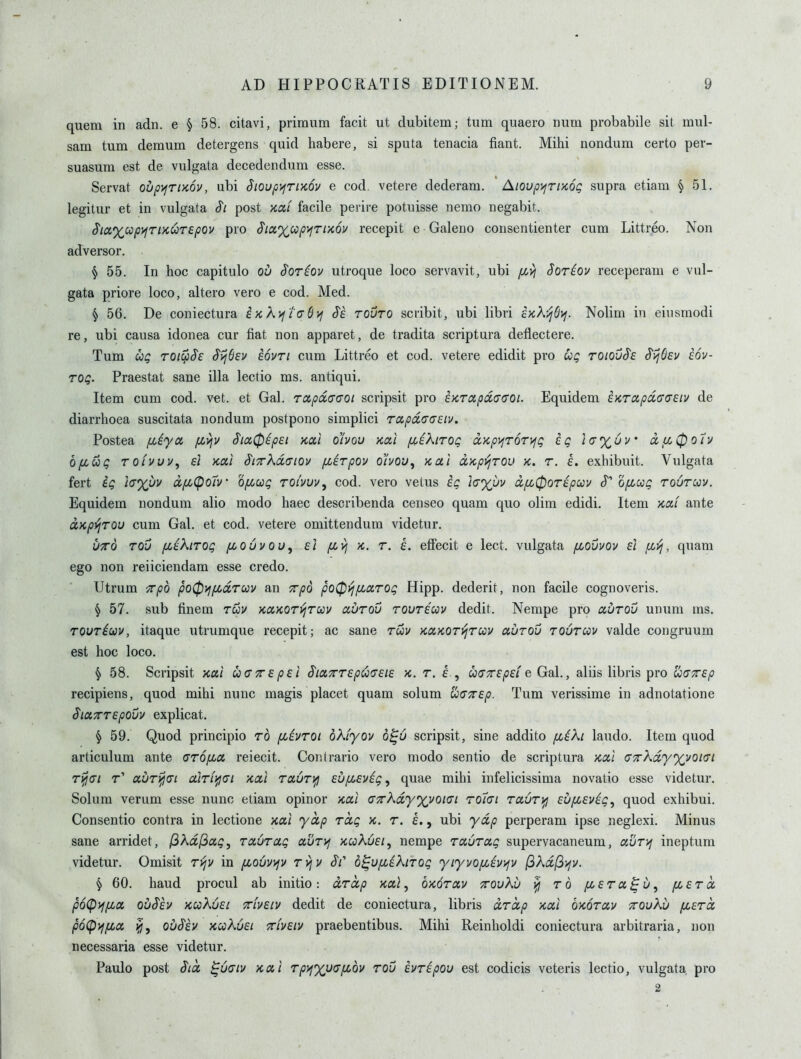 quem in adn. e § 58. citavi, priraum facit ut dubitem; turn quaero num probabile sit mul- sam turn demum detergens quid habere, si sputa tenacia fiant. Mihi nondum certo per- suasum est de vulgata decedendum esse. Servat oupvjTiKOV, ubi SioupyfTiKOv e cod, vetere dederam. Aioup)^TiK6g supra etiam § 51. legitur et in vulgata S'l post xai facile perire potuisse nemo negabit. Sia%upyfTi>cuTepov pro ^iaxup>fTix6v recepit e Galeno consentienter cum Littreo. Non adversor. § 55. In hoc capitulo ou Soriov utroque loco servavit, ubi [Ji.vi Soriov receperam e vul- gata priore loco, altero vero e cod. Med. § 56. De coniectura ix,X)ji(TS>f tovto scribit, ubi libri ekX'^S^. Nolim in eiusmodi re, ubi causa idonea cur fiat non apparet, de tradita scriptura deflectere. Turn ug roicp^s ^ijSev iovri cum Littreo et cod. vetere edidit pro Cog roiou^e S'ijOev dov- roQ. Praestat sane ilia lectio ms. antiqui. Item cum cod. vet. et Gal. rctpdaGOi scripsit pro iKTapdaaoi. Equidem £KTcipa,(T(7etv de diarrhoea suscitata nondum postpono simplici T0ipa.<T(7£iv. Postea jxiya pc^v Sia^ipsi kocI ohou Kal pcsXirog a,Kp>fT6T>fg eg i<tx6u' ciu,0oiv bpLug TOivuu, £1 Kui §L7rKd(7iov (jLETpov ohov^ Kcti dxp}jTOv K. r. i. exhibuit. Vulgata fert ig i(j%uu dfi<po7v Ofiug roivuu, cod. vero vetus ig /V%i)v dpc0OT£pav opcag rourccv. Equidem nondum alio modo haec describenda censeo quam quo olim edidi. Item Kai ante OLKpyjTQU cum Gal. et cod. vetere omittendum videtur. VTTO TOv pciKiTOg pcouvou, £1 pivj K. T. £. cffccit 6 Icct. vulgata fLOvvov £1 fi>i, quam ego non reiiciendam esse credo. Utrum ^p6 po0yifidruv an 7rp6 po^yj/xarog Hipp, dederit, non facile cognoveris. ^ 57. sub finem ruv KaKorvjruv aurou rouT£uv dedit. Nempe pro aurou unum ms. Towrioov, itaque utrumque recepit; ac sane rwv KOLKOTVjruv aurou toutcov valde congruum est hoc loco. § 58. Scripsit >cui ua7r£p£l S'iaTT£pu<J£i£ k. t. f , udTrepsi e Gal., aliis libris pro ojaTrep recipiens, quod mihi nunc magis placet quam solum w(77r£p. Turn verissime in adnotatione SiaTTTEpouv explicat. § 59. Quod principio ro piivroi bkiyov 6^6 scripsit, sine addito pt^iXi laudo. Item quod articulum ante (jropia, reiecit. Contrario vero modo sentio de scriptura '/,a.l GTrXdyxvoKTi rijjai r' aur^(Ti diriifjai kolI ra.uT\fl £uiL£vig^ quae mihi infelicissima novatio esse videtur. Solum verum esse nunc etiam opinor -aou CTcKdyyvoKJi ro7(7i raur^ £Ufi£vig^ quod exhibui. Consentio contra in lectione xai ydp rag k. r. k., ubi ydp perperam ipse neglexi. Minus sane arridet, fikdf^ag, raurag aurvj kcoKuei^ nempe raurag supervacaneum, aur>f ineptura videtur. Omisit rijv in [Louvyjv rvjv o^ufiiKirog yiyvopiivijv (ikdfijjv. § 60. hand procul ab initio: drdp nal ^ bxorav ttouXu ^ ro pcera^u, pc£rd poCpifpca ou$£v KuXu£i Tiv£iv dcdit de coniectura, libris drdp x,ai bxorav ttouXu pcerd poCpifpca ou^£y Kccku£i xiv£iv praebentibus. Mihi Reinholdi coniectura arbitraria, non necessaria esse videtur. Paulo post Sid ^u<7iv Kal TpyjXuapibv rou ivripou est codicis veteris lectio, vulgata pro 2