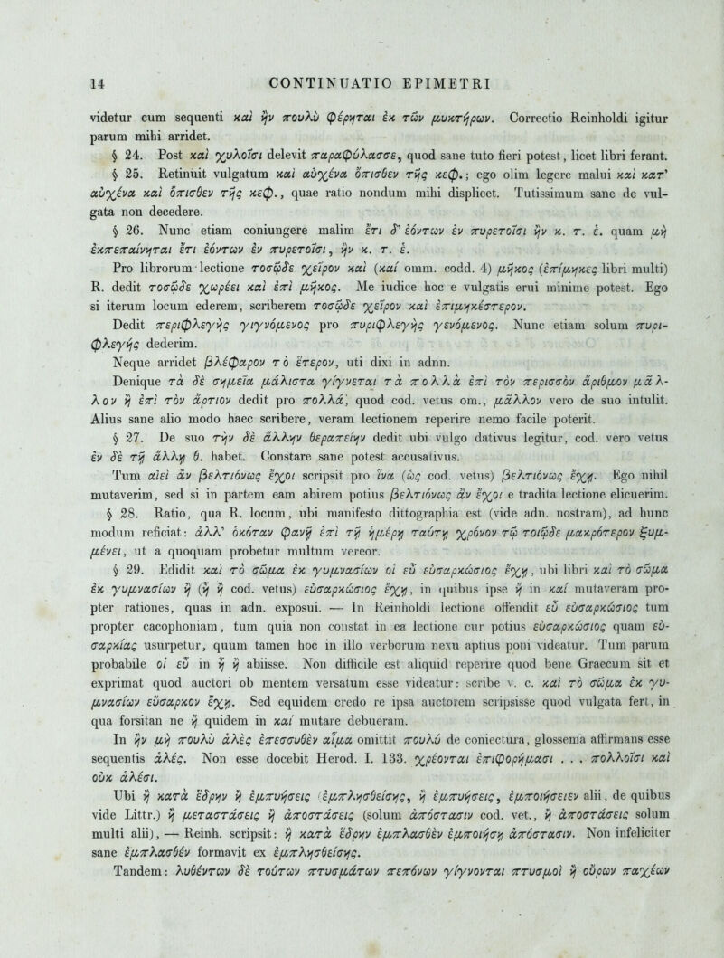 videtur cum seqaenti xai yjv xouKu (pipyjrai iK ruu fiUKTi^puv. Correctio Reinholdi igitur parum mihi arridet. § 24. Post Kcct %uAor(TZ delevit Tapa(p6K(x.<T(7£, quod sane tuto fieri potest, licet libri ferant. § 25. Retinuit vulgatum Koti av%hci OTTKjSev rijg k80. ; ego olim legere malui >cxi kxt'' auxiva ycccl OTTKrOeu rijg yce0., quae ratio nondum mihi displicet. Tutissimum sane de vul- gata non decedere. § 26. Nunc etiam coniungere malim en cT' iovrccv ev 7rupETo7(Ti vjv x,. r. L quam u,yj k>cx£7raLV>iTcti In iovruv iv Tup6ro7(n^ v/v k. t. L Pro librorum lectione Toai^iSs Xfipov KOil (>cai omm. codd. 4) fiijxog (er/jCtifXf^ libri multi) R. dedit roat^Se %wpi£i Kai £7ri fLij>cOQ. Me iudice hoc e vulgatis erui minime potest. Ego si iterum locum ederem, scriberem roffwJ'f xetpov >ca,l i7n^>fK£(Tr£pov. Dedit Trepi^keyviQ yiyvofisvog pro 7rupi(pk£yy]Q ysvofisvog. Nunc etiam solum Trupi- ^KeyvjQ dederim. Neque arridet (iXi0ocpov to erepov, uti dixi in adnn. Denique to. (T)>ffi£ia /xdkicrra yiyuErai rcc ttoKKcc etti tou Trepiatjov dpiS/xov fjiaK- Kov vj ETi rbv ctpriov dedit pro TroKkd', quod cod. vetus om., fji^ccKKov vero de suo intulit. Alius sane alio modo haec scribere, veram lectionem reperire nemo facile poterit. § 27. De suo Tvjv $£ a,KX)jv &£pciT£i>fV dedit ubi vulgo dativus legitur, cod. vero vetus iv §'£ r>fj dKX}^ 6. habet. Constare sane potest accusativus. Tum aiEi OLv (^EKriovccg Ixpi scripsit pro 'ivct (uq cod. vetus) (^eKtiovccq exifj. Ego nihil mutaverim, sed si in partem earn abirem potius (^eKtiovcciq civ £%Qi e tradita lectione elicuerim. ^ 28. Ratio, qua R. locum, ubi manifesto dittographia est (vide adn. nostram), ad hunc modum reficiat: aAA' q-mtxv (paviij ettI rifj i^p'.'Ep^ rauri^ %p6yov ru) toi^§£ pcwKpoTEpov ^ofi- fi£V£i, ut a quoquam probetur multum vereor. § 29. Edidit xal to (TUfia £k yv/xvaaiuu ol eu EuaapKuaiog e%i^ , ubi libri >cai to aufia. iK yvfivctaiccv cod. vetus) EV(Tcx,pKU(Tiog £%>!, in quibus ipse ^ in kccc mutaveram pro- pter rationes, quas in adn. exposui. — In Reinholdi lectione ofFendit £u £u<ToipKU(Tiog tum propter cacophoniam, tum quia non constat in ea lectione cur potius EuaoipKucnog quam £u- aapKLOcg usurpetur, quum tamen hoc in illo verborura nexu aptius poni videatur. Tum parum probabile ol in ^ abiisse. Non difficile est aliquid reperire quod bene Graecum sit et exprimat quod auctori ob mentem versatum esse videatur: scribe v. c. /tal to cw^a in yu- fjcvcifffav Eucccp'KOv £%^. Sed equidem credo re ipsa auctorem scripsisse quod vulgata fert, in qua forsitan ne v/ quidem in /ccti mntare debueram. In vjV fi^ TTOvKij dkig i^£(7o-u6£v aifia omittit tcouKu de coniectuxa, glossema atfirmana esse sequentis dXig, Non esse docebit Herod. 1. 133. xpiovTCLi £Ti(pop>jfia.(ji . . . ttoXKoIci x,oci ouK dkiat. Ubi V/ xara £^p>iv vj £fi7ru>j(T£ig <ifiTk>f(T&£i<Ti^g, £fi7rui^(T£ig ^ ^^TO/jfCf/fv alii, de quibus vide Littr.) >j pcETauTdcEig dTrOGTdcEig (solum dTcouTaaiv cod. vet., d7roaTd(^£ig solum multi alii), — Reinh. scripsit: koltcl iSpi^v £fL7rKa,(j(i£v ifiTroiyja)^ d7r6<yToc(JLV. Non infeliciter sane i^TrKaabiv formavit ex i[jL7rKyf(s()dc^g. Tandem: KuBivTi^v Si toutccv TTuafidTcov TETOuav yiyvovTcti TTTUcrfLol ij oupccv Traxicov •V