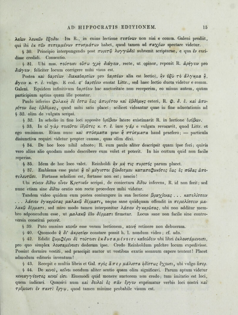 ksfcov XeuKuv E^oS'oi Ita R., in cuius lectione ttetovccv doh nisi e comm. Galeni prodiit, qui ibi ix, rwv TSTef^fiivcov Trrutjfidrcov habet, quod tamen ad Ta%^cov spectare videtur. ^ 30. Principio interpungendo post TrvperS) Kvyy^Sd subvenit scripturae, e qua h exci- disse credidi. Consentio. § 31. Ubi mss. TOuroiai olircc xpvj Sioiyeiv, recte, ut qpinor, reponit R. dp^ysiv pro Sidyeiv; feliciter locum corrigere mihi visus est. Postea 'KCLl bapaiuv :^iciKa6ap(Tiuv pro Bccpffiuv alia est lectio), i^v b^v to dXyyj/xa dyetv K. r. L vulgo. E cod. ^apuieiv enotat Littr., sed haec lectio ducta videtur e comm. Galeni. Equidem intinitivum Bapaiiiv hac auctoritate non receperim, eo minus autem, quum participium aptius quam ille ponatur. Paulo inferius (pukaytyj S'e hroi iccg (XTTvp^TOV xai kfiSofLVj!; ceteri, R. (p. S^. i. >cai cltcv- pirov £cog ef^Sofi'^g, quod mihi satis placet; scilicet videantur quae in fine adnotationis ad § 32. olim de vulgata scripsi. § 32. In scholio in fine loci apposite opofiiov latere existimavit R. in lectione bpofiay, ^ 33. In 01 yap roiovroi iS'pursg x,. r. i. iure ydp e vulgata revocavit, quod Littr. et ego omisimus. Etiam nunc kocI 7rTU(T/iLaTci prae vj TTucT/xaTa, baud praefero; — particula disiunctiva requiri videtur propter causas, quas olim dixi. ^ 34. De hoc loco nihil adnoto; R. eum paulo aliter descripsit quam ipse feci; quivis vero alius alio quodam modo describere eum volet et poterit. In his certum quid non facile reperias. § 35. Idem de hoc loco valet. Reinholdi ijv [jLVj rig xvperog parum placet. § 37. Emblema esse putat yjj ol fiiyi<Troi ^uvSeafJLOi KccrccTre^VKOTEg ecog ig xoSag clto- reXEUTUffi. Fortasse scholion est, fortasse non est; nescio! Ubi TTivstv $($ov ohov KpyfTixov scripsi, de coniectura ^iS'ov inferens, R. id non fecit; sed nunc etiam sine ^i^ou oratio non recte procedere mihi videtur. Tandem video quidem eum postea coniungere in sua lectione (3px%fovxg . . . KOLreXi(^(Teiv . . . kdffiov iyK>fpoo(Tag fiaXaKCp S'ip/xaTi, neque sane quidquam ofFendit in TrepieXhGEiv [Lct- kuHCf) Sip^ari, sed miro modo tamen interponitur kd(7iov iyx,}fpco(7cig, ubi non additur mem- bro adponendum esse, ut ytiaAa>c$ illo SipfLari firmetur. Locus sane non facile sine contro- versia constitui poterit. § 39. Puto omnino >coiv6v esse veram lectionem, /CO/vj^ retinere non debueram. § 40. Quomodo J/' oc,Kp-^GL)^y constare possit h. 1. nondum video; cf. adn. § 42. Edidit ^vfi0ipsi ro6roi(7t i kS'u a a/Ji^i v o i (r i KciSeuS'Eiv nhi lihri iKXou(ra,fi£voi(ri, pro quo simplex ^^ouaa/x^voiai dederam ipse. Credo Reinholdum pulchre locum expedivisse. Possint dormire vestiti, sed praecipit auctor ut vestibus exutis somnum capere tentent! Placet admodum editoris inventum! § 43. Recepit e multis libris et Gal. Tpog axep fidXtcrra yjS'icrrcog exou(Ti, ubi vulgo oVf/?. § 44. De yceuol, keIvoi nondum aliter sentio quam olim significavi. Parum aptum videtur >cev£ayy^ovT£g xevoi dci. Eiusmodi quid monere auctorem non credo; turn imitatio est loci, quem indicavi. Quaesivi num xal Seiko! ig Trdv epyov exprimatur verbis loci nostri xal rpi[j:,ou(7i iv ttclvtI epycp, quod tamen minime probabile visum est.