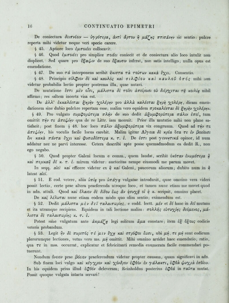 De coniectura ^eiTTvieiu — uyporepot, dvri aprou ij fid^\^Q TTKTccvifv sic sentio: pulcre reperta mihi videtur neque veri specie carere. § 45. Aptiore loco ifiTroteei collocavit. § 46. Quod ijXTOiici pro simplice TOiiei coniecit et de coniectura alio loco intulit non displicet. Sed quare pro e^oi-^iv de suo e^auaiv inferat, non satis intelligo; nulla opus est emendatione. § 47. De suo ra interponens scribit yjKKTToi rcc rourav kcckoc Consentio. ^ 48. Principio (7ik(piov Sk >cal Kuvkog nal fJik(p(ov Ktx.] ycavkou ottoq mihi iion videtur probabilis lectio propter postrema ilia, quae notavi. De mutatione ecTi fiev oiai, fioLXiGTcc S'e tqi<ti ccTrefpoiai ou S'l^pXETai ri^ KOih'ifj nihil affirmo; res saltern incerta visa est. De aAA' t/iKctXierai ^^jpyjv 'XJoXip^v pro olKKcc KaXieroLi ^i^p>i %oXip)^, dicam emen- dationem sine dubio pulchre repertam esse; malim vero equidem TrpOKockierai Sk ^^P^^ %oXip>fv. § 49. Pro vulgato crufJiC^op^Tepx Trkijv de suo dedit d^upc<popuT£pa TaXiv eTf/, turn omittit T^v T£ dTTSipf'^y qua de re Littr. iani monuit. Prior ilia mutatio mihi non plane sa- tisfacit; post finem § 48. hoc loco xdXiv ix^upc(popuT£pa vix congruum. Quod ad Ti^v re CLTTEipL^v, his voculis facile locus carebit, Malim igitur K'iyeix S'e )cpix ogx re iv (ioeioici hi KOiKCL TrdvToc e%£i Kai (pu(TccSi(TT£pa X. r. L De i<yTi post y£w>frtxd opinor, id num addatur nec ne parvi interesse. Cetera describi apte posse quemadmodum ea dedit R., non ego negabo. § 50. Quod propter Galeni locum e comm., quem laudat, scribit okotocv £vufi6T£pa. ^ Kai 7r£piKCiij Si k. t. L mirum videtur: auctoritas nempe eiusmodi me parum movet. In seqq, oihl xoc! efficere videtur ex xai Galeni, paucorum aliorum; dubito num in ^ lateat akf. § 51. E cod. vetere, aliis UTrfifi pro UTrdy^ vulgatae introduxit, quae omnino vera videri possit lectio, certe prae altera praeferenda utroque loco, et tamen nunc etiam me movet quod in adn. attuli. Quod xal 'dkaiov $£ $i$ov eag dv ^^(^u'XJjl ^ '^- scripsit, omnino placet. De xal XiKvrai nunc etiam eodem mbdo quo olim sentio; eximendum est. \ 52. Dedit fjidki(TToc fciu §£7 TocKaLTriopiyfQ, e codd. lectt. fiiv et ef^ banc in J'f/'mutans et ita utramque recipiens. Equidem in tali lectione malim: TroXKrjQ £urv'xJyiQ $£6[JL£vog^ (Md- ki(jTa §£ rakociTTUipL^jg k. t. i. Potest sane vulgatum ante dx/xd^]^ legi solitum dfia constare; item o^oug codicis veteris probandum. § 53. Legit i/v S£ xvpETog re [iiv £%^ xa,t (TTp6(pot eW/, ubi /xi^, re sunt codicum plerorumque lectiones, vetus vero ms. fii^ omittit. Mihi omnino arridet haec emendatio; ratio, qua r£ in mss. occurrat, explicatur et febricitanti remedia enumerata facile commendari po- tuerunt. Nondum 6v£iov prae (i6£iov praefereudum videtur propter causam, quani significavi in adn. Sub finem loci vulgo xal xiy%pQv xai 'yovSpov £06dv iv ydkaxri, £06d Tpuxpd iadkiv. In his equidem prius illud £06dy deleveram; Reinholdus posterius £(p6d in TXVTot, mutat. Possit quoque vulgata intacta servari!