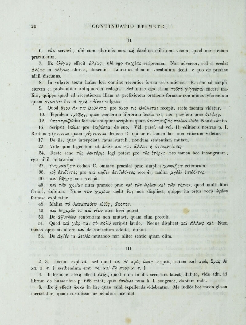 II. 6. OUK servavit, ubi cum plurimis mss. u^yj dandiim mihi erat visum, quod nunc etiam praetulerim. 7. Ex bXiyccQ effecit txKiodQ, ubi ego tcx.'x/ccq scripseram. Non adversor, sed si credat dkiccg in oK'iyccQ abiisse, dissentio. Librarius alienum vocabulum dedit, e quo de pristino nihil discimus. 8. In vulgato textu huius loci omnino recentior forma est orationis. R. earn ad simpli- ciorera et probabiliter antiquiorem redegit. Sed nunc ego etiam rouro 'yiyvercti eiicere ma- lim, quippe quod ad recentiorem illam et prolixiorem orationis formam non minus referendum quam criy^a/Vf/ on et %py] si^evai vulgatae. 9. Quod OKOu dv tiq (iovK;>jrai pro o-kou rig (^oOKerai recepit, recte factum videtur. 10. Equidem rpiC^i^q, quae paucorum librorum lectio est, non praefero prae 6pi\l>ifjQ. 12. 'JTO(TTpo0o:S'£oc. fortasse antiquior scriptura quam UTTOcyrpoCpoig ttoiesiv e'lcoSc. Non dissentio. 15. Scripsit ekSuei pro eK06sroci de suo. Vid. praef. ad vol. II. editionis nostrae p. I. Rectius y'lyvQvrai quam yiyi^uvTai dedisse R. opinor et tamen hoc non vitiosum videtur. 17. De iis, quae interpolata ratus sustuli, nondum sententiam mutavi. 22. Vide num legendum sit arccp Kai ruv aAAwv yj uTSvavriucig. 24. Recte sane rijg Sevrip^ig legi potest pro rvjQ eripy^g, nec tamen hoc incongruum; ego nihil mutaverim. 27. eyxpoui'^eiv codicis C. omnino praestat prae simplici %povi^£tv ceterorum. 33. fivj ETTiSovrsg pro xa/ /xyfS'iv iiriS'iS'ovreg recepit; malim fD^Sh STTiSovreg. 40. Ko,} fiijxeg non recepit. ■45. >cxl ruv 'XJ^pim num praestet prae >cal rwv upsccv kcci tuv tottuv , quod multi libri ferunt, dubium. Nunc ruv xccpiccv dedit R.; non displicet, quippe ita ortus vocis upiuv fortasse explicatur. 48. Malim rd SiixvccTavEiv EoQug, ctKOzov. 49. xai }(T%upuv re x,ai viccv sane ferri potest. 50. De cc^uvt^Oex sententiam non mutavi, quam olim protuli. 51. Quod KOii yccp Trdy rd tcqXu scripsit laudo. Neque displicet jcai dXXug >cai. Nam tanaen opus sit altero xtxi de coniectura addito, dubito. 54. De ix)j$ig in dsi^ig mutando non aliter sentio quam olim. III. 2, 3. Locum explevit, sed quod kuI Se xpog upa,g scripsit, saltem xai xpog (Icpxg Ss nal >c. r. £. scribeiidum erat, vel >ca,i xpog x, r. e. 4. E lectione xote)>] effecit e^/y, quod num in ilia scriptura lateat, dubito, vide adn. ad librum de humoribus p. 628 mihi; quin EXiivcti num h. 1. congruat, diibium mihi. 8. Ex VI effecit vjviKX in iis, quae mihi expellenda videbantur. Me iudice hoc modo glossa incrustatur, quam sustulisse me nondum poenitet.