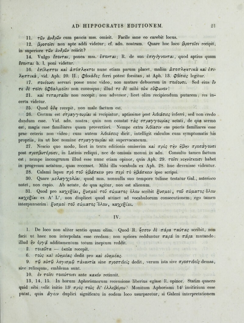 11. ruv civ^puiv cum paiicis mss. omisit. Facile sane eo carebit locus. 12. fipoTOlai non apte addi videtur; cf. adn. nostram. Quare hoc loco (iporoiai recipit, in superiore rwv oivSpuv reiicit? 14. Vulgo eaovTcti, pauca mss. STrovrai; R. de sue iTiyiyvovToa, quod aptius quam ^(TOVTUi h. 1. poni videtur. 16. ^TTLKyjTrroi kxI dTOTrK^yiroi nunc etiam parum placet , malim a7ro7rK]^>criKcc Kai iri- K^Trrua,, vid. Apb. 20. II.; 06ivdS'€g ferri potest forsitan, at Aph. 13. (pQicriSi; legitur. 17. Toviouai servari posse nunc video, non rautare debuerara in TOieouai. Sed eius £i/ T£ ^6 to'kti d(p6aXfiQtin non concoquo; illud te Se. mihi ou/c sulpccvov! 21. xai Tsraprcuoi non recepit; non adversor, licet olira recipiendum putarem ; res in- certa videtur. 25. Quod ^l^Syj recepit, non male factum est. 26. Certum est arpocyyovpiai si recipiatur, aptissime post XiOidiyieg inferri, sed non credo dandum esse. Vid. adn. nostra; quin non constat Tccg (jrpayyoupiaQ aetati, de qua sermo est, magis esse familiares quam provectiori. Nempe extra KiSiaaiv eas pueris familiares esse prae ceteris non video; cum autem KididfTEiq dicit, intelligit calculos cum symptomatis his propriis, ita ut hoc nomine ffTpayyovpiat sit supervacaneum. 27. Nescio quo niodo, licet in textu editionis omiserim xxl Tpog rvfv ^(i>jv Trpotrdyouffi post 7rpe<T(^uripoi<ji, in Latinis reliqui, nec de omissis monui in adn. Consulto tamen factum est; nempe incongruum illud esse nunc etiam opinor, quia Aph. 29. ro/cr/ vs'/fvia-KOKTi habet in progressu aetatum, quas recenset. Mihi ilia vocabula ex Aph. 28. hue devenisse videntur. 28. Calami lapsu Tpd rou >i(3d(T}C£iv pro Tspi to ^(3d(T/CEiv ipse scripsi. 30. Quare j[i£kay%okfcii, quod mss. nonnulla suo tempore tulisse testatur Gal., asterisco notet, non capio. Ab aetate, de qua agitur, non est alienum. 31. Quod pro Ka%£^/'a/, ^u(Tfioi rod aufjcaroc oKou scribit ^uajLcol, rou (rufioirog oXou Kaxs^iat ex A' L', non displicet quod attinet ad vocabulorum consecutionem; ego tamen interpunxerim: ^uafioi rou (JUju.xrog''o\ou, yicx,%£^LXi. IV. 1. De loco non aliter sentio quam olim. Quod R. vi(J<jov Se Trdpcc raurag scribit, non facit ut haec non interpolata esse credam; non aptiora redduntur xocpd in Trdpa mutando: illud vjv dpy^ additaraentum totum ineptum reddit. 2. TOiaura — OKota, recepit. 6. roug kui EUi^f/Jug dedit pro nai Euyffiiag. 9. Tcp aur^ Koytapc^ rdvavria sine TpoariSEig dedit, verum ista sive x/jocr/^f/i? demas, sive relinquas, emblema sunt. 10. £v roiat roiourotai ante kukov retinuit. 13. 14, 15. In horum Aphorismorum recensione liberius egisse R. opinor. Statim quaero quid sibi velit initio 13' Trpog rovg Si' ik?^£(36pou'^ Monitum Aphorismi 14' insiticium esse putat, quia dyEiv duplici significatu in eodem loco usurparetur, si Galeni interpretationem