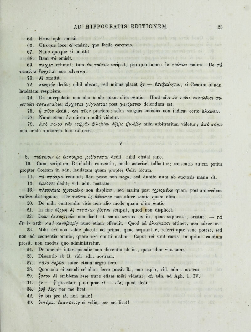 64. Hunc aph. omisit. 66. Utroque loco ot omisit, quo facile caremus. 67. Nunc quoque oi omittit. 68. Item rd omisit, 69. 7rcc%ic6 retinuit; tum iK toutov scripsit, pro quo tamen ex rouruv malim. De ra, rotctura 'ip%zrcii non adversor. 70. H omittit. 72. 7roy>fp6v dedit; nihil obstat, sed minus placet — ixi0ci(yyjTai, si Coacam in adn. laudatam respiciam. 74. De interpolatis non alio modo quam olim sentio. Illud oJov .iv rotcri xOTK^S^Ecrt tu- pero7<7i Teraprafoia-i dpxerai yiyvedSai post 'yevofievov delendum est. 75. TTVQv dedit; kul ttvov praefero: solus sanguis emissus non indicat oerto 'dKucoffiv. 77. Nunc etiam h otiosum mihi videtur. 78. ccxo TTOvov rwv y£0pu)v (^Kel^LOu pij^ig ^vvil3if mihi arbitrarium videtur; ixo jrovou non credo auctorem loci voluisse. V. 8. rourOKTtv ig ipcTruiffia fi£$t<7rcirai dedit; nihil obstat sane. 10. Cum scriptura Reinholdi consentio, modo asterisci tollantur; consentio autem potius propter Coacam in adn. laudatam quam propter Celsi locum. 11. TO TT6(7fia retinuit; fieri posse non nego, sed dubito num ab auctoris manu sit. 13. ifiioucri dedit; vid. adn. nostram. 16. rXEOvccKig %p£0/xiucp non displicet, sed malim post XpEOpcivcp quam post antecedens TCiurtx. distinguere. De rauroi ig (jdivarov non aUter sentio quam olim. 20. De mihi omittendis visis non alio modo quam olim sentio. 21. In fine S^pfiyj Je TErdvav puerai scripsit, quod non displicet. 22. OKOU iKTru'/fTiKOv non facit ut sanus sensus ex iis, quae suppressi, oriatur; — ra ^6 iv K£0. Kcti KCipif(^ccpf>f nunc etiam offendit. Quod ad £kx.ufioiai attinet, non adversor. 23. Mihi uS'f non valde placet; ad prima, quae sequuntur, referri apte sane potest, sed non ad sequentia omnia, quare ego omitti malim. Caput rei sunt casus, in quibus calidum prosit, non modus quo administretur. 24. De uncinis intersepiendis non dissentio ab iis, quae olim visa sunt. 25. Dissentio ab R. vide adn. nostram. 27. xdvu S'lipuai nunc etiam aegre fero. 28. Quomodo eiusmodi scholion ferre possit R., non capio, vid. adnn. nostras. 29. ^(700v (T^ emblema esse nunc etiam mihi videtur; cf. adn. ad Aph. 1. IV. 31. — ^ praestare puto prae e/ — e/j/, quod dedi. 34. puiii Kiyjy per me licet. 42. vjv bis pro £/, non male! 49. vuripcov exxt^cioq si velis, per me licet!