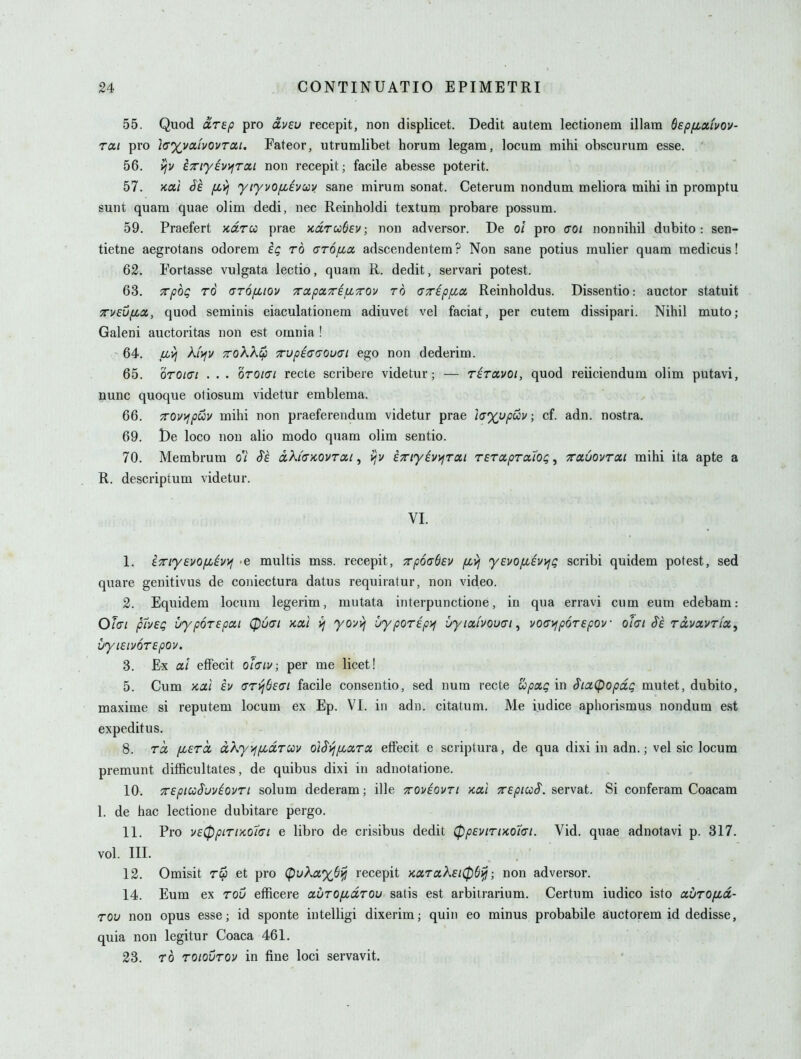 55. Quod oirep pro dveu recepit, non displicet. Dedit autem lectionem illam Sspfiaivov- rai pro la^vaivovrcit, Fateor, utrumlibet horum legam, locum mihi obscurum esse. 56. v/v iTiyiv>iTOii non recepit; facile abesse poterit. 57. Kcni (fe fivj yiyvOfiEvav sane mirum sonat. Ceterum nondum meliora mihi in promptu sunt quam quae olim dedi, nec Reinholdi textum probare possum. 59. Praefert xdrcc prae xdrCfoOEv, non adverser. De oi pro 0*0/ nonnihil dubito: sen- tietne aegrotans odorem it; to arofia adscendentem ? Non sane potius mulier quam medicus! 62. Fortasse vulgata lectio, quam R. dedit, servari potest. 63. TTpoQ TO (TTO/xiov TTdpixripLTrov TO (jTrEpfio, Reinholdus. Dissentio: auctor statuit yrueufjcix, quod seminis eiaculationem adiuvet vel faciat, per cutem dissipari. Nihil muto; Galeni auctoritas non est omnia ! 64. iii^ A/jfv TToKK^ Tupeaijouai ego non dederim. 65. oroiai . . . oroiai recte scribere videtur; — riravoi, quod reiiciendum olim putavi, nunc quoque otiosum videtur emblema. 66. 7rov)^puv mihi non praeferendum videtur prae 'icxvpoiy; cf. adn. nostra. 69. l)e loco non alio modo quam olim sentio. 70. Membrum di a.ki(TKOVTai, i^v ixi'yiv)^TOt.i rerapraAQQ, TrotuovTOii mihi ita apte a R. descriptum videtur. VI. 1. ixiyevofjiivvj e multis mss. recepit, TrpoaSev /xvj yEvo/xevvji; scribi quidem potest, sed quare genitivus de coiiiectura datus requiratur, non video. 2. Equidem locum legerim, mutata interpunctione, in qua erravi cum eum edebam: OlcTi pIvEQ uypoTEpai 0uai Kotl vj yovvj vypOTEp^ uyiocivouai, voavipoTEpov olai Si rdvavrfa, uyiEiuoTEpov. 3. Ex at effecit ohiv; per me licet! 5. Cum >cal iu aryiSsai facile consentio, sed num recte upxg in $ia(popdQ mutet, dubito, maxime si reputem locum ex Ep. VI. in adn. citatum. Me iudice aphorismus nondum est expeditus. 8. rd [jbErd dKyvjiJidruv o'lSyjixara, elFecit e scriplura, de qua dixi in adn.; vel sic locum premunt difficultates, de quibus dixi in adnotatione. 10. TEpiioSuviovTi solum dederam; ille xoviovri ko,] XEpiuS. servat. Si conferam Coacam 1. de hac lectione dubitare pergo. 11. Pro vE^piTiKohi e libro de crisibus dedit 0pEviriKo7<Ti. Vid. quae adnotavi p. 317. vol. III. 12. Omisit rep et pro (pi;A«%6^ recepit yccx,Toik£t0S^; non adversor. 14. Eum ex rou efficere auro/xdrou satis est arbitrarium. Certum iudico isto avrofid- TOU non opus esse; id sponte intelligi dixerim; quin eo minus probabile auctorem id dedisse, quia non legitur Coaca 461. 23. TO TOiourov in fine loci servavit.