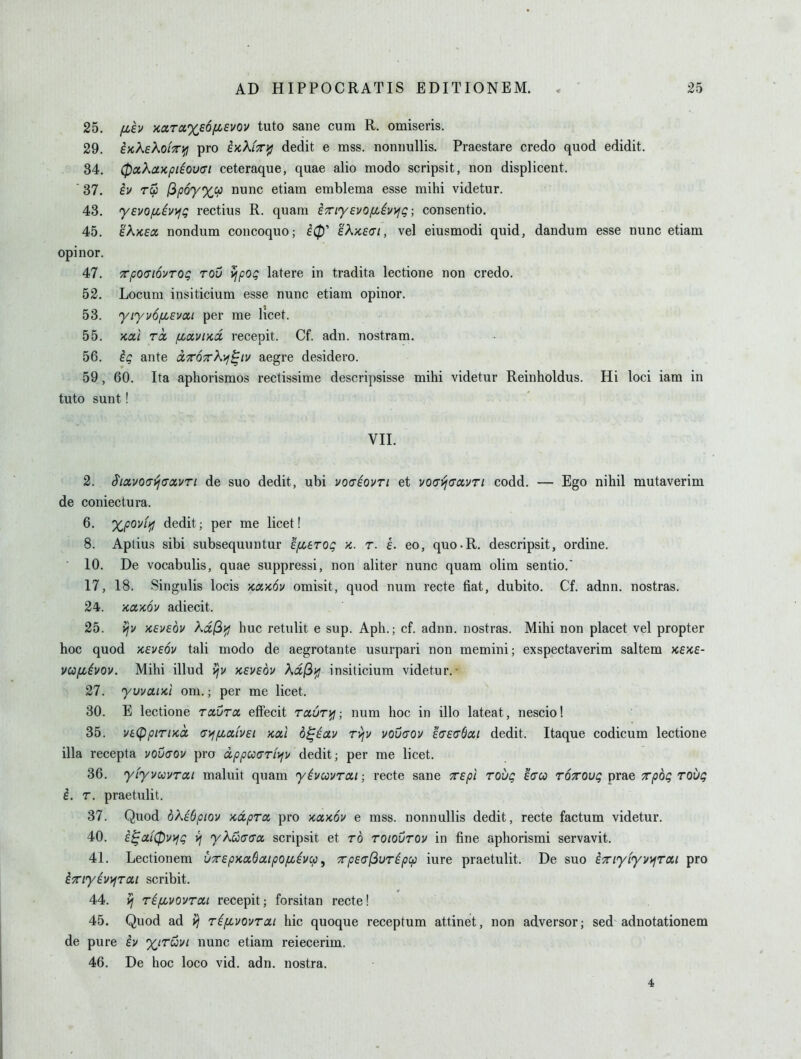 fih >caTa%£6/xsvov tuto sane cum R. omiseris. on inKeXoLTDfj pro kKkiTri^ dedit e mss. nonnullis. Praestare credo quod edidit. Q A UjOC/\CL.KpicOUul CtJlCldUUCj U UdC dHU 11IUU.U oUllUolt, UUIJ U.ioUi iCCIl I* 37. tv t^P^/yCV nunc eiiani eniDienia esse mini viuetur. A Q 'Y£V0fLiv)jQ rectius R. quam i^i^ysvo/iiivyig; consentio. 45. EAKSX nonciiina concoquo; tA/itui, vei eiusmoai quia, aanauin esse nunc eiiam opinor. A T 4/. TpO(TmTOg TOv vfpOQ latere in tradita lectione non credo. 52. Locum insiticium esse nunc etiam opinor. 53. yiyvofiEvai per me licet. 55. 'Kui rcc fiaviKiX recepit. Cf. adn. nostram. 56. ig ante ixTOTrK'^^iv aegre desidero. 59, 60. Ita aphorismos rectissime descripsisse mihi videtur Reinholdus. Hi loci iam in tuto sunt! VII. 2. SiccvO(Ti^(7avTi de suo dedit, ubi vo(Teqvti et vodijtTavTi codd. — Ego nihil mutaverim de coniectura. 6. Xpoviifl dedit; per me licet! 8. Aptius sibi subsequuntur efiarog k. r. k. eo, quo-R. descripsit, ordine. • 10. De vocabulis, quae suppressi, non aliter nunc quam dim sentio. 17, 18. Singulis locis Kaxov omisit, quod num recte fiat, dubito. Cf. adnn. nostras. 24. •/tccKOv adiecit. 25. vjv xeveov ^df^i^ hue retulit e sup. Aph.; cf. adnn. nostras. Mihi non placet vel propter hoc quod xevsov tali modo de aegrotante usurpari non memini; exspectaverim saltem kske- vufjcivov. Mihi illud >;v keveov Xd(iifi insiticium videtur.- 27. yuvaiKi om.; per me licet. 30. E lectione raunx effecit rauri^i; num hoc in illo lateat, nescio! 35. ve<ppiriKct ai^fiaivsi koci o^eav rvjv voucov easuOat dedit. Itaque codicum lectione ilia recepta vouaov pro appuarfyfi/ dedit; per me licet. 36. ytyvccvroii maluit quam yhcovrai; recte sane Tspt rovQ eVw tottovq prae Trpbc; roi/g i. r. praetulit. 37. Quod oKibpiov Kccproi pro Kumv e mss. nonnullis dedit, recte factum videtur. 40. £^ai0v>fg vj -yAwccra scripsit et to toioutov in fine aphorismi servavit. 41. Lectionem uTepxadaipOfiivcp, TrpecrfiuTipcp iure praetulit. De suo Exiyiyv\jrai pro iTiyivi^Toci scribit. 44. rifjivovroci recepit; forsitan recte! 45. Quod ad \^ r^fivovrai hie quoque receptum attinet, non adversor; sed adnotationem de pure h %iTuvi nunc etiam reiecerim. 46. De hoc loco vid. adn. nostra. 4