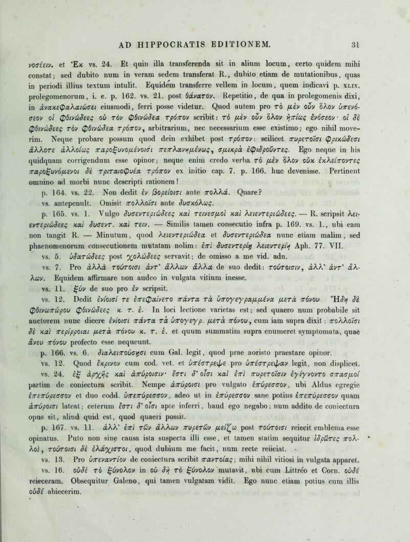 voc^Eiv. et 'E>c vs. 24. Et quin ilia transferenda sit in alium locum, certo qiiidera mihi constat; sed dubito num in verara sedem transferat R., dubito etiam de mutationibus, quas in periodi illius textum intulit. Equidem transferre vellera in locum, quern indicavi p. xlix. prolegomenorum, i. e. p. 162. vs. 21. post Sdmrov. Repetitio, de qua in prolegomenis dixi, in dvaK£(pa?^atua'£i eiusraodi, ferri posse videtur. Quod autem pro to fjCEv ouv oXov uttevo- <T£Ov ol 06iv^$EeQ ou Tov cpSivuS'Ea rpocrov scribit: to fih ouu oAo;/ vfTrfug ivoaeov • ol (pdivuSeeg tov 0Biv<^$eot TpOTrov^ arbitrarium, nec necessarium esse existimo; ego nihil move- rim. Neque probare possum quod dein exhibet post TpoTTOV: scilicet 7rup£To1(Ji (Ppix,uSE(Ti dkkoTE ixXKoi:cQ 7rctpo^uuo/xivoi(7i rETrXaviifiiycog ^ fffiupct iCpiSpoCuTEQ. Ego neque in his quidquam corrigendum esse opinor; neque enim credo verba to fiEV oKov ouk t^KEiTTOVTEQ Tupo^vvo/XEvoi ^E TpiTatoCpuEU TpoTOv ex initio cap. 7. p. 166, hue devenisse. Pertinent omnino ad morbi nunc descripti rationem! p. 164. vs. 22. Non dedit h l3op£ioi<7c ante ttoKKo.. Quare? vs. antepenult. Omisit TvoWoXai ante SvamK^Q. p. 165. vs. 1. VulgO Su(J£VTEplU$E£Q 'KCtl T£lV£(Tfl0l KOCl XElEVTEpiCi^EEQ. R. SCripsit XeI- £VT£piu§E£Q Koii S'ucEVT. xai TEiv. — Similis tamen consecutio infra p. 169. vs. 1., ubi earn non tangit R. — Minutum, quod X£iEVT£piu§Ecc et SvdEVTEpii^S'Ea, nunc etiam malim, sed phaenomenorum consecutionem mutatam nolim: £xi SufJEVTsptrfl KEiEVTEpii^ Aph. 77. VII. vs. 5. u^aTU^EEg post %oku$EEQ servavit; de omisso a me vid. adn. vs. 7. Pro aKKct toOtokti ocvt'' ctKKoiv aXXct de suo dedit: ToOroiaiv, aAA' avr' aA- Awv. Equidem affirmare non audeo in vulgata vitium inesse. vs. 11. ^6v de suo pro ev scripsit. vs. 12. Dedit ivioiat te ^7rE0ab£TO xolvtix to, UTToyEypctfjifLiva. (jleto, ttovou. HS'yf S'i (pOivccTupou (pdivCiSEEQ K. T. £. In loci lectione varietas est; sed quaero num probabile sit auctorem nunc dicere evioigi ttolvtol tcl UTToyEyp. (jleto, tovou, cum iam supra dixit: xoKKotci Se Kai TTEpippoiai ^eto, ttovou k. t. e. et quum summatim supra enumeret symptomata, quae avEv TTOVOU profecto esse nequeunt. p. 166. vs. 6. Sicx.K£i7To6o\fi(Ji cum Gal. legit, quod prae aoristo praestare opinor. vs. 12. Quod iapivov cum cod. vet. et VTTicTpExl^E pro uTiaTpsxpoiv legit, non displicet. vs. 24. '^PX^Q ^^'^ aTTvpOKTiv e<jti J o/o/ •kolI ettI TupsTotaiv iyiyvovTO a-7Tcc(Tp(,oi partim de coniectura scribit. Nempe oiTTupOKTi pro vulgato ETTvpEGGOv, ubi Aldus egregie iTTETTupEGGOV ct duo codd. UTTETTupEGaov, adco ut in ETTupEcaov sane potius iTTETupEaaov quam OLTTupoiGi lateat; ceterum 'icTi cT' oJcfi apte inferri, haud ego negabo; num addito de coniectura opus sit, aliud quid est, quod quaeri possit. p. 167. vs. 11. aAA' iTTi tuv dXKcov xvpEToiv fZEi^u post toOtokti reiecit emblenia esse opinatus. Puto non sine causa ista suspecta illi esse, et tamen statim sequitur iSpuiTEQ ttoX- Ko\, TOUTOiai Se iXd%iaT0i, quod dubium me facit, num recte reiiciat. vs. 13. Pro uTTEvavTiov de coniectura scribit xctvTOiag; mihi nihil vitiosi in vulgata apparet. vs. 16. Qu^E TO ^uvoXov in ou Svj to ^uvokov mutavit, ubi cum Littreo et Corn. ouSi reieceram. Obsequitur Galeno, qui tamen vulgatam vidit. Ego nunc etiam potius cum illis oiiSi abiecerim.