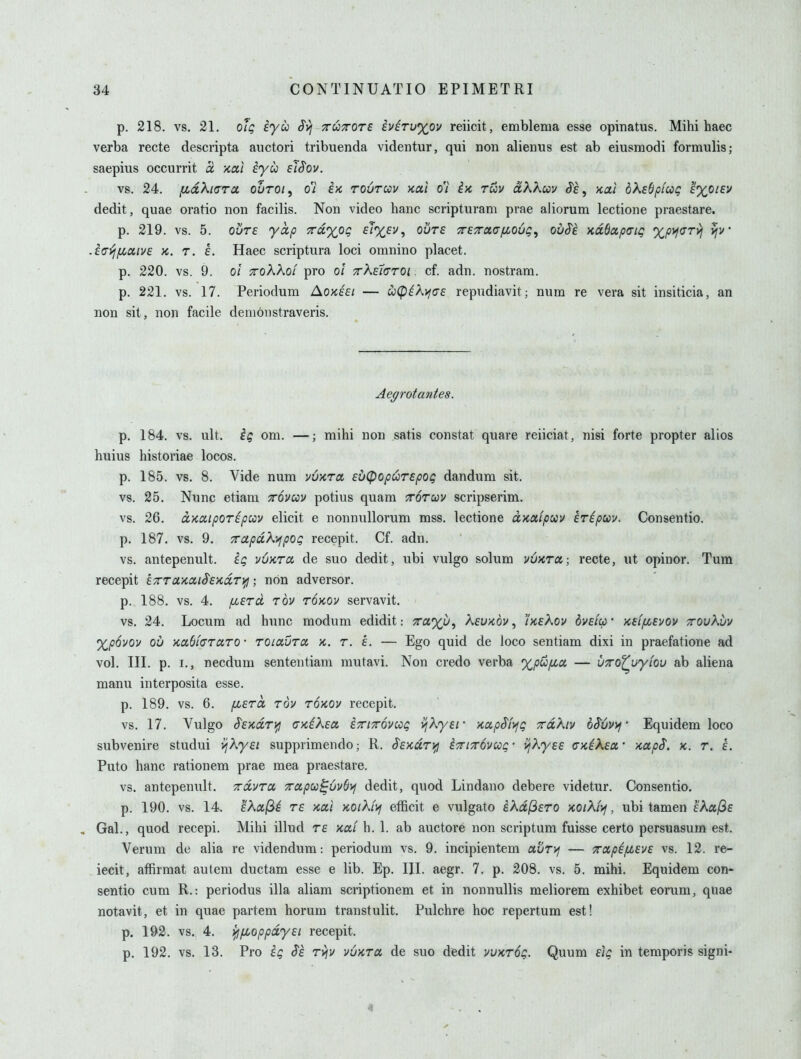 p. 218. vs, 21. of^ iyu Svj TTUTTore iviTu%ov reiicit, emblema esse opinatus. Mihi haec verba recte descripta auctori tribuenda videntur, qui non alienus est ab eiusmodi formulis; saepius occurrit ci •Kcti iyu eiSov. vs. 24. fidXiarcL ouroi^ o'i ix, toutccv >ccti o'l ix tuv dKkuv S'e ^ Kcti bXebpicog 'i%oiev dedit, quae oratio non facilis. Non video banc scripturam prae aliorum lectione praestare. p. 219. vs. 5. ovTE yap 7ra,%0(; fT%fv, ouTf TTETroLGfiouQ^ ouSe KaSapaig xpyi<yryi ijv .i(7^/xociv6 a. T. €. Haec scriptura loci omnino placet. p. 220. vs. 9. 0/ TToKXoi pro ol 7r\£iL(TT0i. cf. adn. nostram. p. 221. vs. 17. Periodum Aokesi — CiCpikyfas repudiavit; num re vera sit insiticia, an non sit, non facile denionstraveris. Ae^rotantes. p. 184. vs. ult. ig om. —; mihi non satis constat quare reiiciat, nisi forte propter alios huius historiae locos. p. 185. vs. 8. Vide num uu'KTot Eu^opuTEpog dandum sit. vs. 25. Nunc etiam ttovccv potius quam Torwv scripserim. vs. 26. ccKdipor^puv elicit e nonnullorum mss. lectione d>caipuv hripm, Consentio. p. 187, vs. 9. xapdXyjpog recepit. Cf. adn. vs. antepenult, iq vuxra. de suo dedit, ubi vulgo solum vy^ra; recte, ut opinor. Tum recepit ETrrcLxciLiSExdry^; non adversor. p. 188. vs. 4. y^ETO, tov tokov servavit. vs. 24. Locum ad hunc modum edidit: Ta')^u, Kevkov , 'ikeKov dyelcp' xeifiEvov ttqvKuv %p6vov ou KaOf(TTaro • roiaura k. r. L — Ego quid de loco sentiam dixi in praefatione ad vol. III. p. I., necdum sententiam mutavi. Non credo verba xpufza — VTro^wyiou ab aliena manu interposita esse. p. 189. vs. 6. /XErd rov roxov recepit. vs. 17. Vulgo ^Exdr^fj (JKiXEO, iTriTrovccg v/Ayf/- xapSfyfg rdKiv bSCvyj' Equidem loco subvenire studui vjKyei supprimendo; R. SExdriifl i7ri7r6vccg- viXyEE CKikECf xapS. k. r. L Puto banc rationem prae mea praestare. vs. antepenult, ^dvra 7rcipu^uv6>j dedit, quod Lindano debere videtur. Consentio, p. 190, vs. 14. fAcujS^ TE Kai miXfij efficit e vulgato iXd^ETO KOiKi>f, ubi tamen E^af^E , Gal., quod recepi. Mihi illud te KOii h. 1. ab auctore non scriptum fuisse certo persuasum est. Verum de alia re videndum-. periodum vs. 9. incipientem avT>f — TrapifJLEVE vs. 12. re- iecit, affirmat autem ductam esse e lib. Ep. HI. aegr. 7. p. 208. vs. 5. mihi. Equidem con- sentio cum R.: periodus ilia aliam scriptionem et in nonnullis meliorem exhibet eorum, quae notavit, et in quae partem horum transtulit, Pulchre hoc repertum est! p. 192. vs. 4, {fijJboppdyEi recepit. p. 192. vs. 13. Pro $e rvjv vuktu de suo dedit vvktoq. Quum Eiq in temporis signi- 4