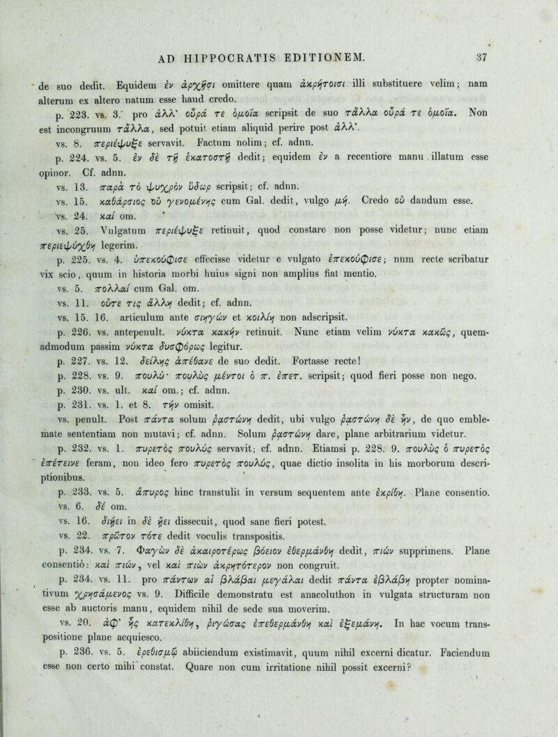 de suo dedit. Equidem h apx^^qi omittere quam ixKp>]roi<Ji illi substituere velim; nam alterura ex altero natum esse baud credo. p. 223. vs. 3.' pro iAA' ovpd re b/xo7x scripsit de suo tolKKo. oupoi re bfJLOia,. Non est incongruum rclKKcx., sed potuit etiam aliquid perire post aAA'. vs. 8. X£pii\l>v^£ servavit. Factum nolim; cf. adnn. p. 224. vs. 5. h Sk EKcuToarifj dedit; equidem iv a recentiore manu illatum esse opinor. Cf. adnn. vs. 13. TTotpa TO ijyu%p6v uSccp scripsit; cf. adnn. vs. 15. xaSdpatog Xiu ysvof^iv^fg cum Gab dedit, vulgo /jlt^. Credo ou dandum esse, vs. 24. x,ai om. vs. 25. Vulgatum Trepiiipu^e retinuit, quod constare non posse videtur; nunc etiam TepitipuxOi^ legerim. p. 225. vs. 4. u7r£>co6(pi<T£ effecisse videtur e vulgato £T£>co6(pia£; num recte scribatur vix scio, quum in historia morbi huius signi non amplius fiat mentio. vs. 5. TToKKocL cum Gab om. vs. 11. cure rtg oLKXvj dedit; cf. adnn. vs. 15. 16. articulum ante (rr/fyuv et koiKit/j non adscripsit. p. 226. vs. antepenult, vvkto, '/CUKijv retinuit. Nunc etiam velim vOktu /caxug, quem- admodum passim vvktcc ^u(T06pccg legitur. p. 227. vs. 12. S£LK>ig aTribavE de suo dedit. Fortasse recte! p. 228. vs. 9. xovXu- TTOvKug fiivroi b tt. £X£r. scripsit; quod fieri posse non nego. p. 230. vs. ult. KUL om.; cf. adnn. p. 231. vs. 1. et 8. Tviv omisit. vs. penult. Post TrdvTcx. solum pacrCivyj dedit, ubi vulgo paaruv^j §£ }jv, de quo emble- mate sententiam non mutavi; cf. adnn. Solum pctaruvyf dare, plane arbitrarium videtur. p. 232. vs. 1. Tup£rdg TrovKOg servavit; cf. adnn. Etiamsi p. 228. 9. TrovXug 6 TTvpETog £7riT£iv£ feram, non ideo fero 7rvp£Tbg TrovKvg, quae dictio insolita in his morborum descri- ptionibus, p. 233. vs. 5. UTupog hinc transtulit in versum sequentem ante i'/cpiSi^. Plane consentio. vs. 6. S'i om. vs. 16. ^i^£i in Si ^£1 dissecuit, quod sane fieri potest, vs. 22. TrpuTOv t6t£ dedit voculis transpositis. p. 234. vs. 7. ^ayuv §£ dKuiporipug (ioEiov iO£pfidv(ti^ dedit, xiuv supprimens. Plane consentio: -/cccl ttiuv , vel Kai ttiuv ocKp^jroTEpov non congruit. p. 234. vs. 11. pro Trdvrm at I3kdl3ai fi£yd?^ai dedit xduTO, il3Xd(3if propter nomina- tivum %p>jtjdfi£vog vs. 9. Difficile demonstratu est anacoluthon in vulgata structuram non esse ab auctoris manu, equidem nihil de sede sua moverim. vs. 20. vjg KctT£KXW>j ^ piy^aag iT£6£pfidv6>} kuI i^£fidvvf. In hac vocum trans- positione plane acquiesco. p. 236. vs. 5. ip£6i(7fi^ abiiciendum existimavit, quum nihil excerni dicatur. Faciendum esse non certo mihi constat. Quare non cum irritatione nihil possit excerni?