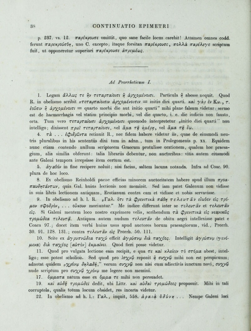 p. 287. vs. 12. 7rapE)cpou(7e omittit, quo sane facile locus carebit! Attamen omnes codd. ferunt 7rap£}cpou(r6>f, uno C. excepto; itaque forsitan xapiKpouae, Trokka. Tccpekeye scriptum fuit, ut opponeretur superiori TTctpiKpovce drpeuicc^. Ad Prorrheticum I. I. Legam dkkag re vjv rerapTixfoKri yj ixp%0fjci)/0ifft. Particula ^ abesse nequit. Quod R. in obelismo scribit iiT€rcipTafoi(7iv dpxofievoiaiv = initio diei quarti. >ca,i yccp ^vKw., r. eovciv yj ap'xofiivQKTi = quarto morbi die aut initio quarti mihi plane falsum videtur: sermo est de haemorrhagia vel statim principio morbi, vel die quarto, i. e. die iudicio non fausto, orta. Turn vero Teraprxioicri dpxo/xivoi(Ti quomodo interpretetur „initio diei quarti non intelligo; dixissent Trpcot rerocpTcciOKTi, vel dfioc, rifj yjfiipi^, vel a/xa ri^ £cp. 4. rd . . . i(pi$puvTcc retinuit R., nec fidem habere videtur iis, quae de eiusmodi neu- tris pluralibus in Ms sententiis dixi turn in adnn., turn in Prolegomenis p. xx. Equidem nunc etiam contendo nullum scriptorem Graecum protulisse orationem, qualem hoc praesa- gium, alia similia obferunt: talia librariis debentur, non auctoribus: vitia autem eiusmodi ante Galeni tempora irrepsisse item certum est. 5. dyadov in fine recipere noluit; nisi facias, saltem lacuna notanda. Infra ad Coac. 90. plura de hoc loco. 8. Ex obelismo Reinholdi paeiie efficias minorem auctoritatem habere apud ilium Tcpox- Trau^ifO'dvTUv, quia Gal. huius lectionis non meminit. Sed iam patet Galenum non vidisse in suis libris lectionem antiquam, Erotianum contra eam et vidisse et nobis servavisse. 9. In obelismo ad h. 1. R. //FaA. or/ rd (ppevirud 7rdS\j reksurdv eico6ev eig rp6- fiov (Tlpo^pdvj . . . OUKOUV moriuntur. Me iudice differunt inter se rekeurdv et rekeurdv EiQ. Si Galeni mentem loco nostro exprimere velis, scribendum rd (ppevtriKd dc; vexvikui; rpofiuS'Ea TskeuT^. Antiquos autem nudum reKeurdv de obitu aegri intellexisse patet e Coaca 97.; docet item verbi huius usas apud auctores horum praesagiorum, vid., Prorrh, 30. 91. 128. 131.; contra rekevrdv eig Prorrh. 50. 111. 10. Scite ex dypuTvuS'sa Ta%6 efficit dypuTvcp Sid raxtog. Intelligit dypuTvcp {yevo- fLEva.) S'ld Ta.%ioQ \a.brQv\ ^Kfiaivei. Quod fieri posse videtur. II. Quod pro vulgata lectione eam recipit, e qua re koci Kkefeiv to arofiix abest, intel- ligo; esse potest scholion. Sed quod pro i(7%v^ reponit <7U%vcp mihi non est perspicuum; adnotat quidem „%p6v(p S>fkaSi^, verum <tu%v^ non nisi cum adiectivis iunctura novi, (Tu%v^ nude scriptum pro auxvcp %p6v:p me legere non memini. 17. 'dfLfiUTot. natum esse ex bfiiza. re mihi non persuadet. 19. 'Kdl au$^ r/)0^wJ^£i' dedit, ubi Littr. xai auScii rpOfiuSeeg proposuit. Mihi in tali corruptela, qualis totum locum obsidet, res incerta videtur. 22. In obelismo ad h. 1.: TccK, inquit, 558. dp a. id bSuvvj . . . Nempe Galeni loci