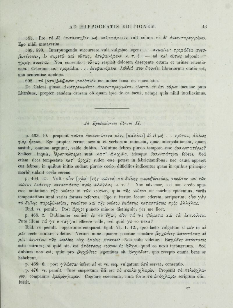 585. Pro TO Se. i7nrapa%Shv fxyj '/,a()i(7ToiLLSvov vult solum ro Se a,va,TETO!,p(iy[JLivQv. Ego nihil mutaverim. 589. 590. Interpungendo succurrere vult vulgatae legens . . . (j^iJiociver rpOfLuSea xpec- (3uripoi(Tiu, iv TvperCp kx\ ovrccg^ a;n0ciiv6/x£va, x. r. a.; — ad Kai ourug adponit = Xcopli; TupsTOu. Non consentio: ovtcoq respicit dolorem derepente ortum et urinae retentio- nem. Ceterum xal rpofiuSea . . . eTiCpocivofieva hSiS'id, ttov ^lovpiei librariorum oratio est, non sententiae auctoris. 608. TO [uTo]ipd0cipov jbca/.SxKoy me iudice bona est emendatio. De Galeni glossa dv£(7rpau,/xiva- dvccrerccpuyfiiva. £'i'p>jToii S's ettI oupccv tacuisse puto Littreum, propter eandem causam ob qiiam ipse de ea tacui, nempe quia nihil intelleximus. Jd JEipidemioruYii librum II. p. 463. 10. proponit Tavra S'uaKpirurepa /t/Jv, [^aAAov] S'e £i fiyj ... rpoToy, dkkcog yctp vjcuov. Ego propter rerum nexum et verborum rationem, quae interpolationem, quam sustuli, omnino arguunt, valde dubito. Voluitne febres pluvio tempore esse S'u(7>cpiTUT£pag? Scilicet, inquis, iSpccriKUTEpai sunt kcct dp%dg, ideoque S'u<j>cpiTUT£pai febres. Sed etiam sicca tempestate jcar' dpxdg sudor esse potest in febricitantibus; nec causa apparet cur febres, in quibus initio sudant pluvio coelo, difficilius iudicentur quam in quibus principio morbi sudant coelo sereno. p. 464. 15. Vult: ofov [yap] [rijg vo6(tou] to $£Lkyjg Trapo^OvaaboLi^ roiovrov kocI tuv voCacov £Kd(TTyfg >caroiaTd<Tiog xpog dkk'ijkoLg -k. r. i. Non adversor, sed non credo opus esse mutatione rijg vo6(TOu in ruu vou(TcciVy quia r^jg uous'ou est morbus epidemius, variis tempestatibus anni varias forraas referens. Ego si iterum locum ederem, scripserim: o/ov yap TO S£LX\jg xcipo^'6u£<76a,i, roioCrov Kal rijg voucou t-Kaaryjg KaraardGiog xpbg dkAyjkag. Ibid. vs. penult. Post dpyoi puncto minore distingnit; per me licet. p. 468. 2. Dubitanter coniicit h to e^cc , olou rd y£ (pufiara xal rd EKTruovvra. Puto ilium rd y£ e rdyyai efficere velle, sed quid ya eo nexu ? Ibid. vs. penult, opportune comparat Epid. VI. ]. 12., quo facto vulgatum £l fzh in at fi£v recte mutare videtur. Verum nunc quaero possitne constare Q>i%u^££g dTTOcrrdo'iEg at fi£v dvccrapoo rijg >iQiki\jg oby^ buoiug puovTai'? Non mihi videtur. Bif%uSifg dTroaraaig satis mirum; si quid sit, est dTroaracig vovcou ig (ivjXa, quod eo nexu incongruum. Sed dubium non est, quin pro (^i^%ui££g legendum sit fi^%co^£(7i, quo recepto omnia bene se habebunt. p. 469. 6. post yX&ffcrai infert at et vs. seq. vulgatum utto servat; consentio. p. 470. vs. penult. lure suspectum illi est rb Troukb yX^pov. Proponit rb TcaXmyKui' pov, comparans £pu(jp6%Kcopov. Cogitare coeperam, num forte ro •J7r6'x}.ccpO)i scriptum olim fuerit. 6*