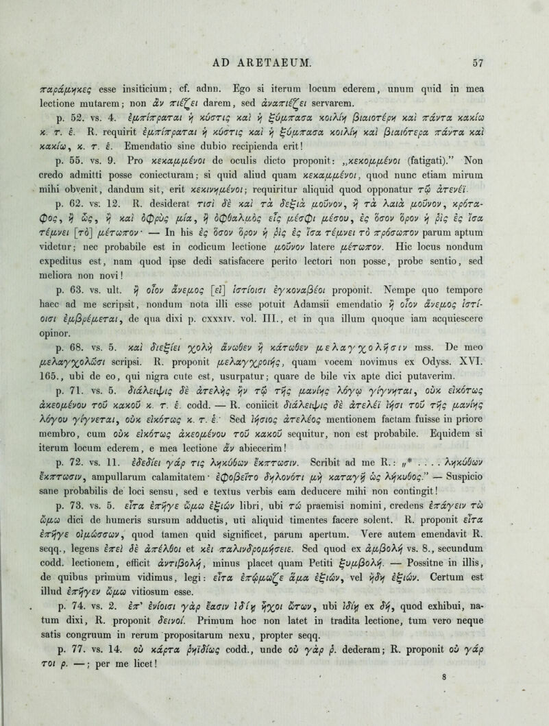 TctpdfjOj/isg esse insiticium; of. adnn. Ego si itenim locum ederem, unura quid in mea lectione mutarem; non av Tti^st darera, sed dvaTTiE^si servarem. p. 52. vs. 4. ifZTiTpuToii VI •/cocng xoil yj ^Ofixaacx, kolX(>i (^laioripa ycal Tcdvra. Kd'/cfco X. T. e. R. requirit ifiTrf^parcel i/ KuaTig xai v; ^6fi7ra,(T0i KOiKiif ycixi (3iai6r£pa ^dvrx xai xaKiCi)^ K. T. e. Eraendatio sine dubio recipienda erit! p. 55. vs. 9. Pro xEKCififiivoi de oculis dicto proponit: „K£>co/x/xivoi (fatigati). Non credo admitti posse coniecturam; si quid aliud quam xE'/coi/bifiivoi, quod nunc etiam mirum mihi obvenit, dandum sit, erit >c£x.iv>iaevoi; requiritur aliquid quod opponatur ru dzEvti- p. 62. vs. 12. R. desiderat Tidi d's xal nx Ss-^icc fiouvov, vj rcc Kaicc /xoOvov, Kporoi- 0og, ^ , i; xal d0pvg fiiiz, d06a,Xu,dg eig /x£<70i fjii<TOv, kg oaov opov pig kg 'laas, ri[iv£L [to] [lirwxov • — In his kg oaov opov pig kg lacn rifivei to xpoaooTrov parum aptum videtur; nec probabile est in codicum lectione llovvov latere fj^irccTrov. Hie locus nondum expeditus est, nam quod ipse dedi satisfacere perito lectori non posse, probe sentio, sed meliora non novi! p. 63. vs. ult. ^ olov avEfLOg [f/] larfoKTi ky/covaf^EOt proponit. Nempe quo tempore haec ad me scripsit, nondum nota illi esse potuit Adamsii emendatio olov dvEfiog hrf- 01(71 kfij3pi/u,ETat, de qua dixi p. cxxxiv. vol. III., et in qua ilium quoque iam acquiescere opinor. p. 68. vs. 5. xal S'ie^iei xoXyj uvcoBev ^ kcltcoQev pc e Xxyx,o kij (tiv mss. De meo ^eAflcy^oAwtT/ scripsi. R. proponit fiEXxyxpoiiljg, quam vocem novimus ex Odyss. XVI. 165., ubi de eo, qui nigra cute est, usurpatur; quare de bile vix apte dici putaverim. p. 71. vs. 5. ^idXEijpig S's drEki^g \jv rep rijg fiavf^ig Koycp yiyvy^rai^ oux Euoroog aKEOpckvou rov xcckov x. r. e. codd. — R. coniicit S'ldXEiipig S'k ccrEkii lijci rou rijg /xavfyfg Koyou yiyvErai, ouk Eixorccg k. r. h: Sed ii^(7iog drEKkog mentionem factam fuisse in priore membro, cum oux Eixorctig dxEOpiivou rou xctKOu sequitur, non est probabile. Equidem si iterum locnm ederem, e mea lectione dv abiecerim! p. 72. vs. 11. kSE^iEi ydp rig KvixObav EXTrrcca-iv. Scribit ad me R.: ,/* .... ^vjxuOuv ^'/CTTCoaiv^ ampullarum calamitatem • k0o[3£7ro $)jKov6ri /xyj xxray^ ccg Kvj-Kvdog. — Suspicio sane probabilis de loci sensu, sed e textus verbis eam deducere mihi non contingit! p. 73. vs. 5. Eira, k^r^yE u/xu k^iCiV libri, ubi ru praemisi nomini, credens k^rdyEiv ru ufiu dici de humeris sursum adductis, uti aliquid timentes facere solent. R. proponit eIto. kTyjye oi/xuaauv, quod tamen quid signiticet, parum apertum. Vere autem emendavit R. seqq., legens kTEi Sk drkKBoi et xki 7rcx.hvS'p0fi'^(T£i£. Sed quod ex dpc(3o?^i^ vs. 8., secundum codd. lectionem, efficit dvrifioKi^, minus placet quam Petiti ^upL^oK-(j. — Possitne in illis, de quibus primum vidimus, legi: elra et^imu^e dfia. k^iuv^ vel i^^if i^iuv. Certum est illud k^ijyEV Hfiu vitiosum esse. p. 74. vs. 2. ix' kvioiat ydp Eaciv /(T/y ^%o/ wrcyv, ubi ex quod exhibui, na- tum dixi, R. proponit Seivoi. Primum hoc non latet in tradita lectione, tum vero neque satis congruum in rerum propositarum nexu, propter seqq. p. 77. vs. 14. 01) xdprcc pyjWiug codd., unde ou ydp p. dederam; R. proponit ov ydp roi p. —; per me licet! 8