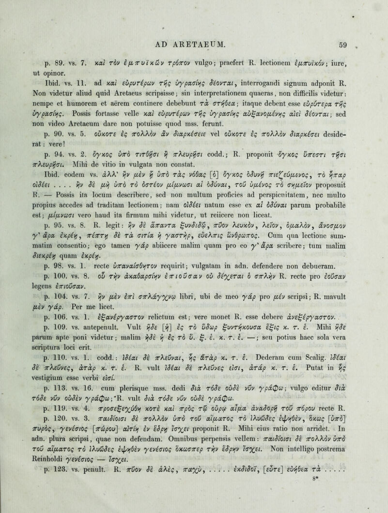 p. 89. vs. 7. Kai Tov ifiTu'i>cuv rpoTOv vulgo; praefert R. lectionem ^fixvinov; iure, ut opinor. Ibid. vs. 11. ad /ca/ supuripuv rijg uypa(TL\jg ^iovrsii ^ interrogandi signum adponit R. Non videtur aliud quid Aretaeus scripsisse; sin interpretationem quaeras, non difficilis videtur: nempe et huraorem et aerem continere debebuiit roc (jTiljSea; itaque debent esse eupurepa ryjg uypaafifg. Possis fortasse velle xa/ eupur^puu rijg uypotcfvig au^avofiiv>fg ociei S'iovrai; sed non video Aretaeum dare non potuisse quod mss. ferunt. p. 90. vs. 5. ouKors ig ttoKXov olv S'tmpxio'EiE vel ovrnzE ig ttoKKov SiapxiGei deside- rat: vere! p. 94. vs. 2. oy>iog utto riT6^<n vj TrXsupi^ai codd.j R. proponit -oyKOg uttsctti t^<ti Trksvpy^Gi. Mihi de vitio in vulgata non constat. Ibid, eodem vs. aAA' vjv f/Jv ^ u^d rag voSxg [6] oyxog h^uvyjj Tie^EUfievog, rb ^Totp OiSiEt . . . . yjv S'e fi>i VTTo TO d(7T£0v fifpcvc>)(7i 0,1 oS'uvoii, TOV ufiivog TO (7>ffiE7ov proposuit R. — Possis ita locum describere, sed non multum proficies ad perspicnitatem, nee multo propius accedes ad traditam lectionem; nam olSisi natum esse ex di dSuvai parum probabile est; fLfpcvcc(7i vero baud ita firmum mihi videtur, ut reiicere non liceat. p. 95. vs. 8. R. legit: i^v S^e cLxolvto, ^uvSlSCj^ ttOov kEUKbv, Ke7ov ^ ofLdKov^ avo(T[jLov y apa iycpiif!, TrixTi^ $e to. (TITio. vj yoi(7Tyjp, EVskTig uvQpccTOg. Cum qua lectione sum- matim consentio; ego tamen ydp abiicere malim quam pro eo <)/' oipoi scribere; turn malim SiE'/cpii^ quam i>cpii^. p. 98. vs. 1. recte v7ruvaicS\jT0y requirit; vulgatam in adn. defendere non debueram. p. 100. vs. 8. Qu Tvjy ccKaBapmvjV iTiouaav ob 8i%ET0Li 6 (ixKvjv R. recte pro eougolv legens Exiouaoiv. p. 104. vs. 7. ijv fCEV ixi axXdyxvcp libri, ubi de meo ydp pro fziv scripsi; R. mavult fih ydp. Per me licet. p. 106. vs. 1. i^avipyoiCTOv relictum est; vere monet R. esse debere dvE^spycctTTOv. p. 109. vs. antepenult. Vult ^S'e [if] ig to uSup ^vvTijKOuaa. E^ig x. t. e. Mihi ij^e parum apte poni videtur; malim yj^i if ig to v. s. k. t. e. —; seu potius haec sola vera scriptura loci erit. p. 110. vs. 1. codd.: ]Sioii Se tKevvxi^ ^g &Td,p x. t. e. Dederam cum Scalig. J^ioci Se rkEvvEg, dTCcp k. t. e. R. vult ISixi S'e TkEuysg £/V/, dTdp k. t. i. Putat in ^g vestigium esse verbi Ei<7i. p. 113. vs. 16. cum plerisque mss. dedi Sid t6$e ov$e vvv ypd0u; vulgo editur Sid toSe vvv ouSev <y/ja0co;'R. vult §id toSe vvv ojjSe ypd0co. p. 119. vs. 4. TpQ(T£^E%6$>i KOTE Kut TTpog Tip oupcp ctlfia dvASopyjj TOV TTOpou recte R. p. 120. vs. 3. xaiSioi<7i §e ttoXXqv utto tov aipcctTog to IkvuSsg Er^vjbh ^ oxcog [vto] TTupbg^ yEVEdiog [tw/jou] ctiTiyi iv sSpjfi /V%£/ proponit R. Mihi eius ratio non arridet. In adn. plura scripsi, quae non defendam. Omnibus perpensis vellem: TraiSioiai S'e xokkbv vto TOV uifiaTOg to ikuuSEg £ip)^6£v yEviaiog okccctttep tviv kSp^v 'i<sy£i. Non intelligo postreraa Reinholdi ysviaiog — iV%£/. p. 123. vs. penult. R. tvov Se dkig, 7ra%v, i'/cSiSo7, [eute] Evvj^Ea Td 8*