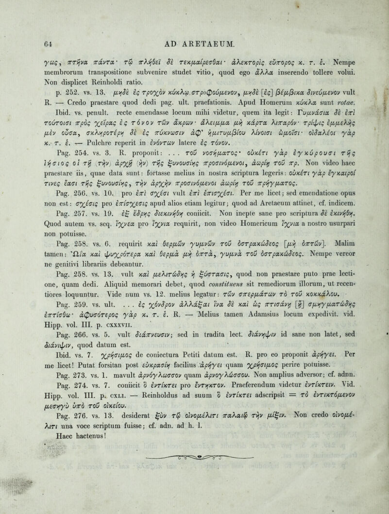yccg, TTTijva Tccvra,- 7rk-(j(j£i Si reK/xccfpsadcci • dkEKTOpig svTOpOQ jc. t. s. Nempe membrorum transpositione subvenire studet vitio, quod ego ciXKx inserendo tollere volui. Non displicet Reinholdi ratio. p. 252. vs. 13. fiyi^e eg rpo%6v K6xXcp.<TTpo0Qv[Ji.£vov^ iJL'^Ss[£q] Siveufj^evov v\x^^ R. — Credo praestare quod dedi pag. ult. praefationis. Apud Homerum xoxAct sunt rotae. Ibid. vs. penult, recte emendasse locum mihi videtur, quem ita legit: Tufivdcrtx S'e ixl TOUTOiai xpoQ xelpoLQ £Q Tovov rwv cL'/cpcov oLXziyjiix fivj ycdpra, kiTrccpov rpiil/ig if^fzekyjg fjih ovGcx,^ G/ch^por£py>j Sh eg TruKvuaiv yj/xiTUfL(3fou Kivoiai Cc[Jio'i(yi- oiSaXeot 'yap K. T. £. — Pulclire reperit in ivovrcou latere ig rovov. Pag. 254. vs. 3. R. proponit: . . . rou i/ocrj^^aro^• ouKiri yctp £yx,6pov(Ti rijg ]>IGiog ol T}jj ,TviV) dpyj^ [y\v) rijg ^vvouai^g 7rpo(nv6fi£voi, dcopiifi rov Trp. Non video haec praestare iis, quae data sunt: fortasse melius in nostra scriptura legeris: ouk£TI yap iyycaipoi TLveg £a<Ji rijg ^vjovfjiyjg ^ ryjv dp%\\v xpoaiv6iL£voi dupirfj rov Trpijyfiarog. Pag. 256. vs. 10. pro etti G'xi<si vult £x\ £7riayi(yi. Per me licet; sed emendatione opus non est: G')(i(Sig pro £7rLa%£Cig apud alios etiam legitur; quod ad Aretaeum attinet, cf. indicem, Pag. 257. vs. 19. i^ £$p^g S'i£Kiyi^S>[ coniicit. Non inepte sane pro scriptura £Kivi^6>j. Quod autem vs. seq. pro /%v/a requirit, non video Homericum 'i%via a nostro usurpari non potuisse. Pag. 258. vs. 6. requirit xai 6£pp(,uv yufji^vuv rou offrpaxu^Eog [/Jivj otttuv]. Malim tamen: D.'I'a ycal ipuxp6r£pa Kcii 6£pfid fx,yj orrcc, yufivd rov d(7rpa>cuS'£og. Nempe vereor ne genitivi librariis debeantur. Pag. 258. vs. 13. vult Koti /X£hr^S>fg ^6(7ra(ng, quod non praestare puto prae lecti- one, quam dedi. Aliquid memorari debet, quod constituevis sit remediorum illorum, ut recen- tiores loquuntur. Vide num vs. 12. melius legatur: rwv cxEpyLaruiy ro rov KOKKdikou. ■ Pag. 259. vs. ult. . . . ig xovSpov dXKd^ai ha xal ug 7rriGdv)fi [^j (7pii)y/xaruS'}^g ETrriaQu • d0U(T6r£pog yap k. r. e. R. — Melius tamen Adamsius locum expedivit. vid. Hipp. vol. III. p. cxxxvii. Pag. 266. vs. 5. vult Sid^vEuciv; sed in tradita lect. S'idv>}ipiv id sane non latet, sed Sidvi\piv, quod datum est. Ibid. vs. 7. xp>j(Tifiog de coniectura Petiti datum est. R. pro eo proponit dpyjy£i. Per me licet! Putat forsitan post £VKpaai>f facilius 'dp^y£i quam %pvj(ii[JiOg perire potuisse. Pag. 273. vs. 1. mavult dpv6yKc3C><70v quam dpvoyktjia-a-ou. Non amplius adversor; cf. adnn. Pag. 274. vs. 7. coniicit o iurUrsi pro hrij'Krov. Praeferendum videtur ivrUrEiv. Vid. Hipp. vol. III. p. cxLi. — Reinholdus ad suum o IvrUrEi adscripsit = ro ivrurofiEvov fM£(Ti^yv iiTTO rov oIkelov. Pag. 276. vs. 13. desiderat ^vv rep oivo/ztkiri TraKat^ rvjv [Mi^iv. Non credo obofii- Kin una voce scriptum fuisse; cf. adn. ad h. 1. Haec hactenus!