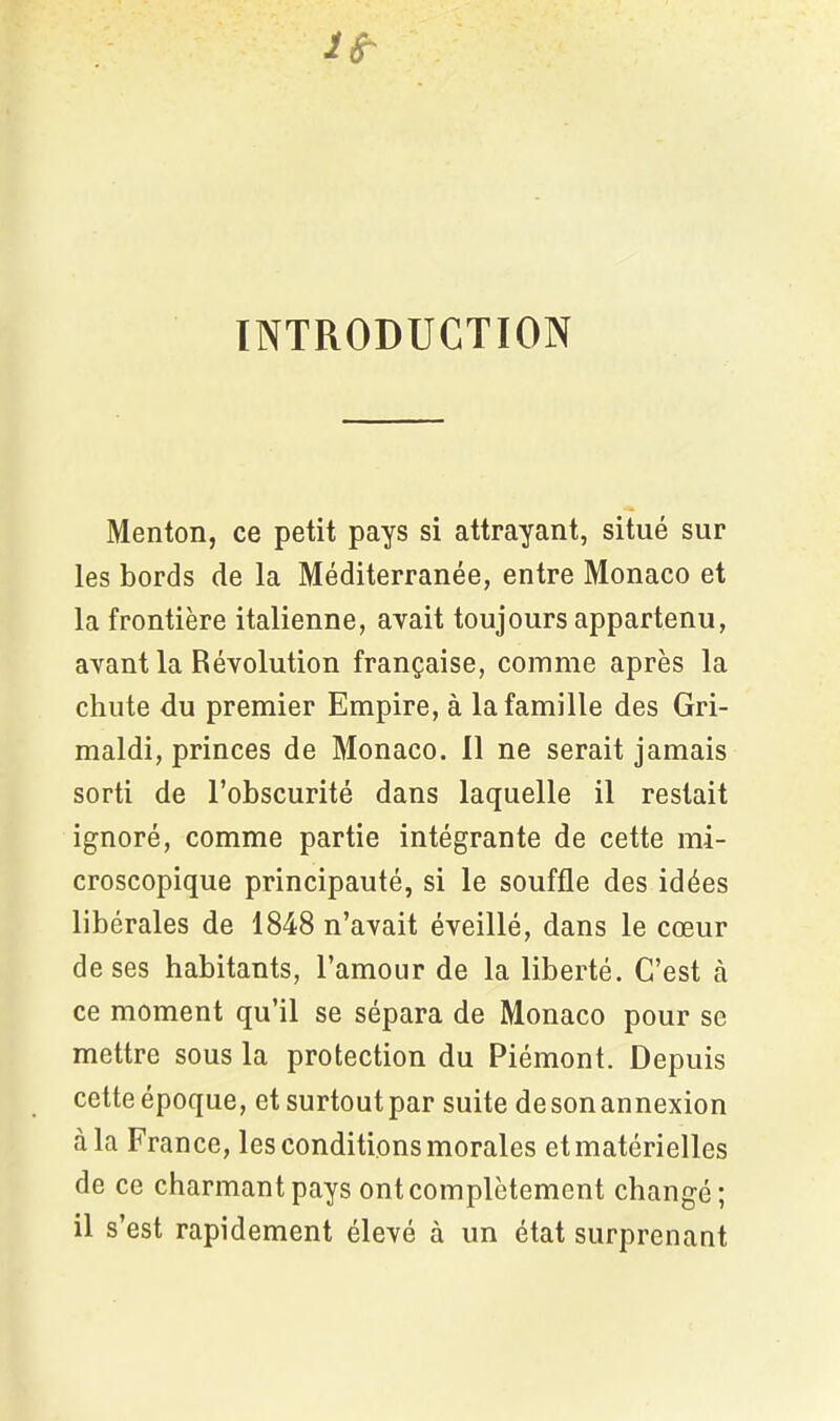 INTRODUCTION Menton, ce petit pays si attrayant, situé sur les bords de la Méditerranée, entre Monaco et la frontière italienne, avait toujours appartenu, avant la Révolution française, comme après la chute du premier Empire, à la famille des Gri- maldi, princes de Monaco. 11 ne serait jamais sorti de l’obscurité dans laquelle il restait ignoré, comme partie intégrante de cette mi- croscopique principauté, si le souffle des idées libérales de 1848 n’avait éveillé, dans le cœur de ses habitants, l’amour de la liberté. C’est à ce moment qu’il se sépara de Monaco pour se mettre sous la protection du Piémont. Depuis cette époque, et surtout par suite de son annexion à la France, les conditions morales et matérielles de ce charmant pays ont complètement changé; il s’est rapidement élevé à un état surprenant