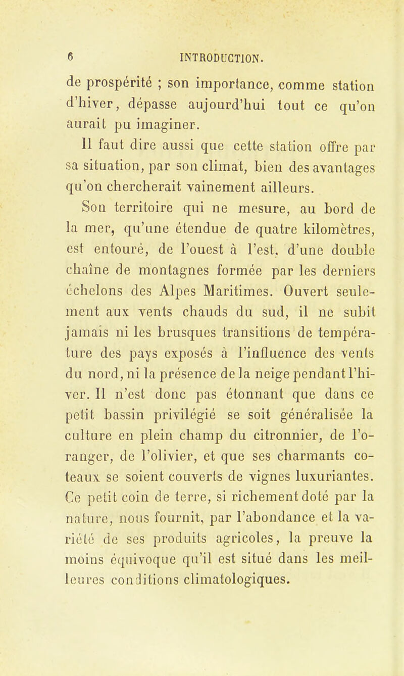 de prospérité ; son importance, comme station d’hiver, dépasse aujourd’hui tout ce qu’on aurait pu imaginer. Il faut dire aussi que cette station offre par sa situation, par son climat, bien des avantages qu’on chercherait vainement ailleurs. Son territoire qui ne mesure, au bord de la mer, qu’une étendue de quatre kilomètres, est entouré, de l’ouest à l’est, d’une double chaîne de montagnes formée par les derniers échelons des Alpes Maritimes. Ouvert seule- ment aux vents chauds du sud, il ne subit jamais ni les brusques transitions de tempéra- ture des pays exposés à l’influence des vents du nord, ni la présence de la neige pendant l’hi- ver. Il n’est donc pas étonnant que dans ce petit bassin privilégié se soit généralisée la culture en plein champ du citronnier, de l’o- ranger, de l’olivier, et que ses charmants co- teaux se soient couverts de vignes luxuriantes. Ce petit coin de terre, si richement doté par la nature, nous fournit, par l’abondance et la va- riété de ses produits agricoles, la preuve la moins équivoque qu’il est situé dans les meil- leures conditions climatologiques.