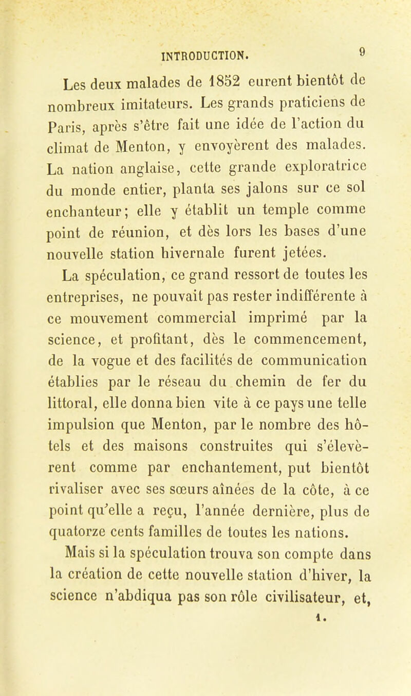 Les deux malades de 1852 eurent bientôt de nombreux imitateurs. Les grands praticiens de Paris, après s’être fait une idée de l’action du climat de Menton, y envoyèrent des malades. La nation anglaise, cette grande exploratrice du monde entier, planta ses jalons sur ce sol enchanteur; elle y établit un temple comme point de réunion, et dès lors les bases d’une nouvelle station hivernale furent jetées. La spéculation, ce grand ressort de toutes les entreprises, ne pouvait pas rester indifférente à ce mouvement commercial imprimé par la science, et profitant, dès le commencement, de la vogue et des facilités de communication établies par le réseau du chemin de fer du littoral, elle donna bien vite à ce pays une telle impulsion que Menton, par le nombre des hô- tels et des maisons construites qui s’élevè- rent comme par enchantement, put bientôt rivaliser avec ses sœurs aînées de la côte, à ce point qu'elle a reçu, l’année dernière, plus de quatorze cents familles de toutes les nations. Mais si la spéculation trouva son compte dans la création de cette nouvelle station d’hiver, la science n’abdiqua pas son rôle civilisateur, et,