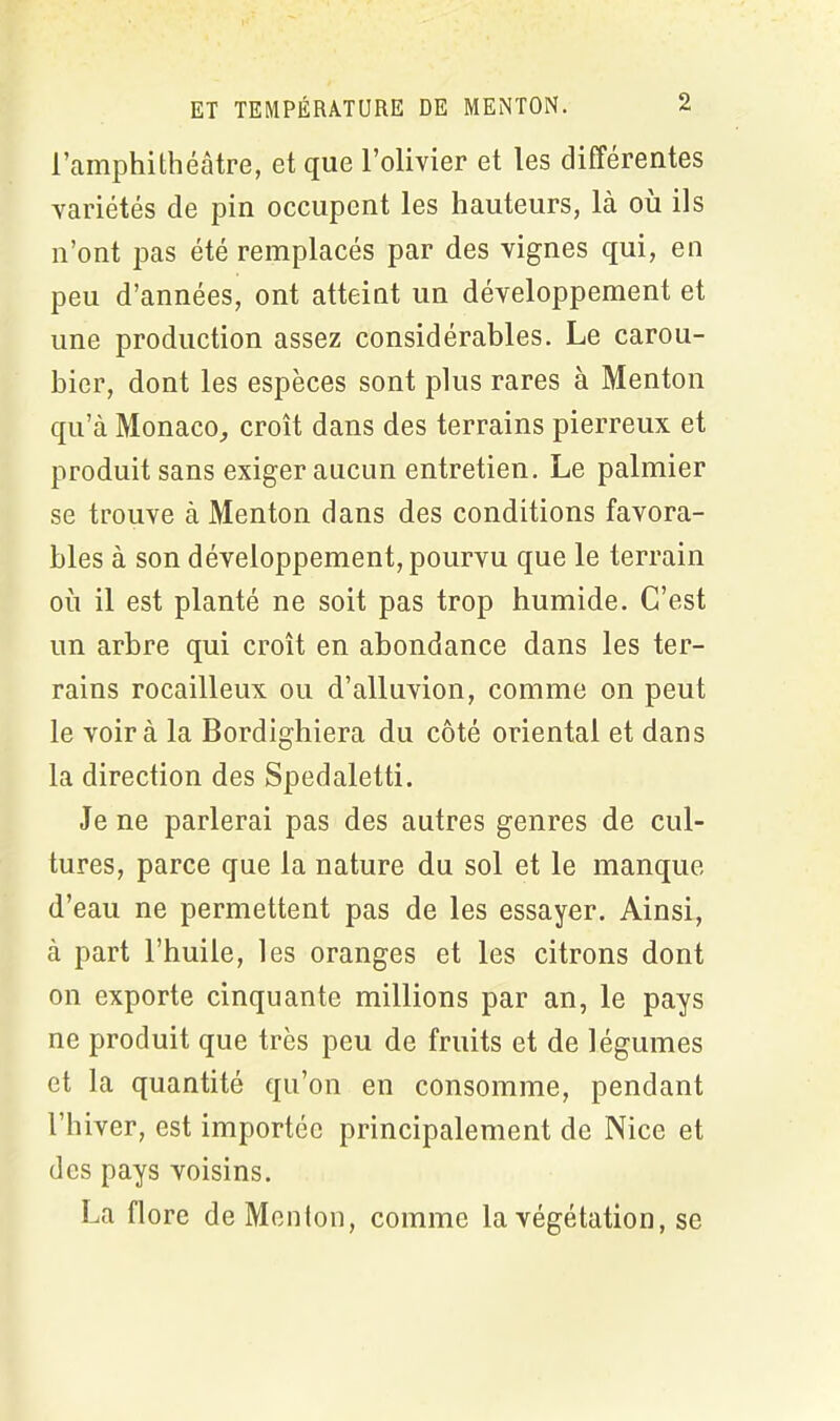 l’amphithéâtre, et que l’olivier et les différentes variétés de pin occupent les hauteurs, là où ils n’ont pas été remplacés par des vignes qui, en peu d’années, ont atteint un développement et une production assez considérables. Le carou- bier, dont les espèces sont plus rares à Menton qu’à Monaco, croît dans des terrains pierreux et produit sans exiger aucun entretien. Le palmier se trouve à Menton dans des conditions favora- bles à son développement, pourvu que le terrain où il est planté ne soit pas trop humide. C’est un arbre qui croît en abondance dans les ter- rains rocailleux ou d’alluvion, comme on peut le voir à la Bordighiera du côté oriental et dans la direction des Spedaletti. Je ne parlerai pas des autres genres de cul- tures, parce que la nature du sol et le manque d’eau ne permettent pas de les essayer. Ainsi, à part l’huile, les oranges et les citrons dont on exporte cinquante millions par an, le pays ne produit que très peu de fruits et de légumes et la quantité qu’on en consomme, pendant l’hiver, est importée principalement de Nice et des pays voisins. La flore de Menton, comme la végétation, se