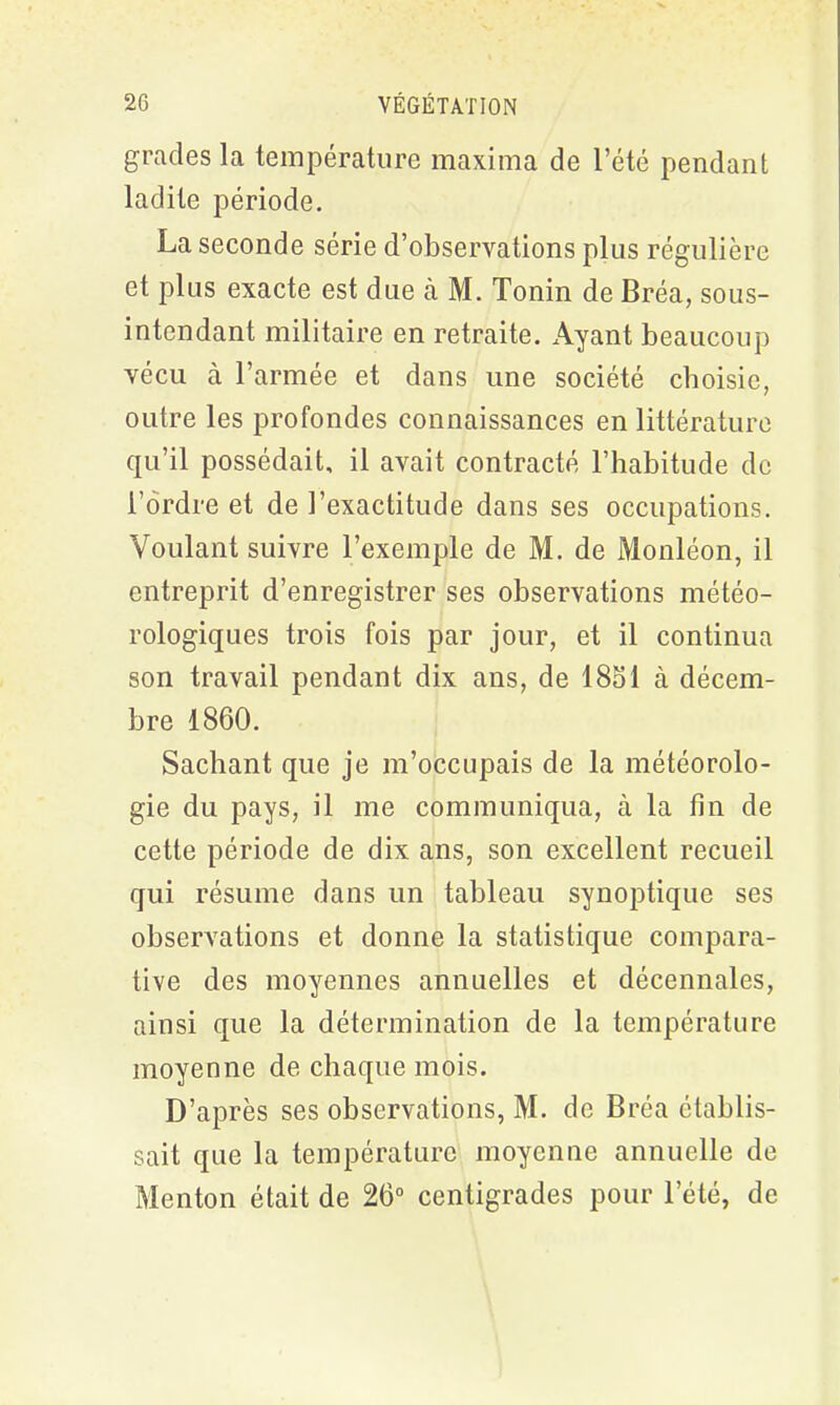 grades la température maxima de l’été pendant ladite période. La seconde série d’observations plus régulière et plus exacte est due à M. Tonin de Bréa, sous- intendant militaire en retraite. Ayant beaucoup vécu à l’armée et dans une société choisie, outre les profondes connaissances en littérature qu’il possédait, il avait contracté l’habitude de l’ordre et de l’exactitude dans ses occupations. Voulant suivre l’exemple de M. de Monléon, il entreprit d’enregistrer ses observations météo- rologiques trois fois par jour, et il continua son travail pendant dix ans, de 1851 à décem- bre 1860. Sachant que je m’occupais de la météorolo- gie du pays, il me communiqua, à la fin de cette période de dix ans, son excellent recueil qui résume dans un tableau synoptique ses observations et donne la statistique compara- tive des moyennes annuelles et décennales, ainsi que la détermination de la température moyenne de chaque mois. D’après ses observations, M. de Bréa établis- sait que la température moyenne annuelle de Menton était de 26° centigrades pour l’été, de