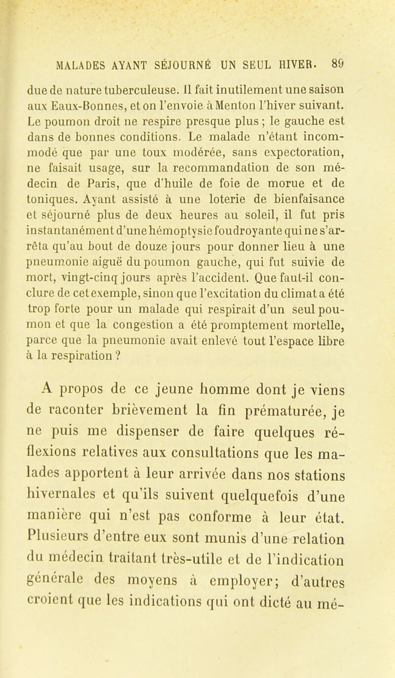 due de nature tuberculeuse. 11 fait inutilement une saison aux Eaux-Bonnes, et on l’envoie à Menton l’hiver suivant. Le poumon droit ne respire presque plus ; le gauche est dans de bonnes conditions. Le malade n’étant incom- modé que par une toux modérée, sans expectoration, ne faisait usage, sur la recommandation de son mé- decin de Paris, que d’huile de foie de morue et de toniques. Ayant assisté à une loterie de bienfaisance et séjourné plus de deux heures au soleil, il fut pris instantanément d’une hémoptysie foudroyante qui ne s’ar- rêta qu’au bout de douze jours pour donner lieu à une pneumonie aiguë du poumon gauche, qui fut suivie de mort, vingt-cinq jours après l’accident. QuefauL-il con- clure de cet exemple, sinon que l’excitation du climat a été trop forte pour un malade qui respirait d’un seul pou- mon et que la congestion a été promptement mortelle, parce que la pneumonie avait enlevé tout l’espace libre à la respiration ? A propos de ce jeune homme dont je viens de raconter brièvement la fin prématurée, je ne puis me dispenser de faire quelques ré- flexions relatives aux consultations que les ma- lades apportent à leur arrivée dans nos stations hivernales et qu’ils suivent quelquefois d’une manière qui n’est pas conforme à leur état. Plusieurs d’entre eux sont munis d’une relation du médecin traitant très-utile et de l’indication générale des moyens à employer; d’autres croient que les indications qui ont dicté au mé-