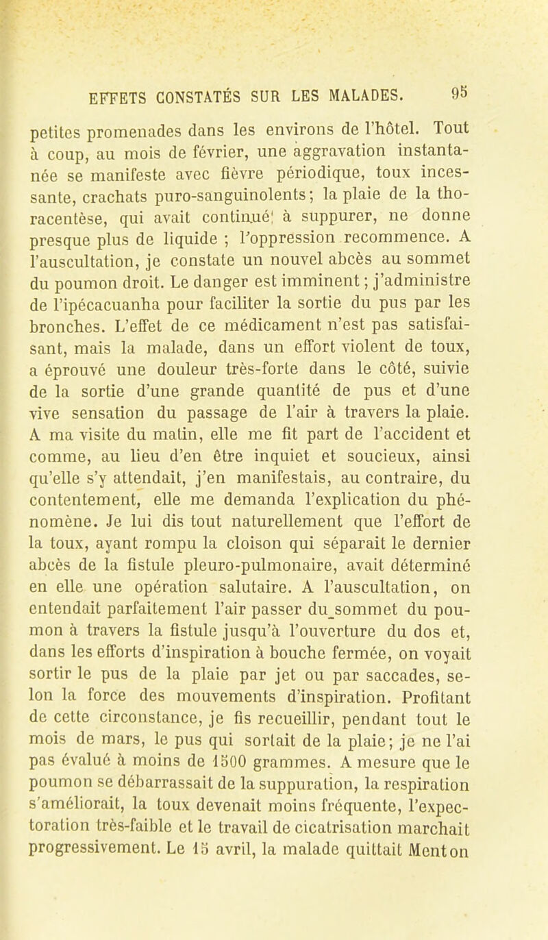 petites promenades dans les environs de l’hôtel. Tout à coup, au mois de février, une aggravation instanta- née se manifeste avec fièvre périodique, toux inces- sante, crachats puro-sanguinolents; la plaie de la tho- racentèse, qui avait continué! à suppurer, ne donne presque plus de liquide ; l’oppression recommence. A l’auscultation, je constate un nouvel abcès au sommet du poumon droit. Le danger est imminent ; j’administre de l’ipécacuanha pour faciliter la sortie du pus par les bronches. L’effet de ce médicament n’est pas satisfai- sant, mais la malade, dans un effort violent de toux, a éprouvé une douleur très-forte dans le côté, suivie de la sortie d’une grande quantité de pus et d’une vive sensation du passage de l’air à travers la plaie. A ma visite du matin, elle me fit part de l’accident et comme, au lieu d’en être inquiet et soucieux, ainsi qu’elle s’y attendait, j’en manifestais, au contraire, du contentement, elle me demanda l’explication du phé- nomène. Je lui dis tout naturellement que l’effort de la toux, ayant rompu la cloison qui séparait le dernier abcès de la fistule pleuro-pulmonaire, avait déterminé en elle une opération salutaire. A l’auscultation, on entendait parfaitement l’air passer du_sommet du pou- mon à travers la fistule jusqu’à l’ouverture du dos et, dans les efforts d’inspiration à bouche fermée, on voyait sortir le pus de la plaie par jet ou par saccades, se- lon la force des mouvements d’inspiration. Profitant de cette circonstance, je fis recueillir, pendant tout le mois de mars, le pus qui sortait de la plaie; je ne l’ai pas évalué à moins de 1500 grammes. A mesure que le poumon se débarrassait de la suppuration, la respiration s’améliorait, la toux devenait moins fréquente, l’expec- toration très-faible et le travail de cicatrisation marchait progressivement. Le 15 avril, la malade quittait Menton