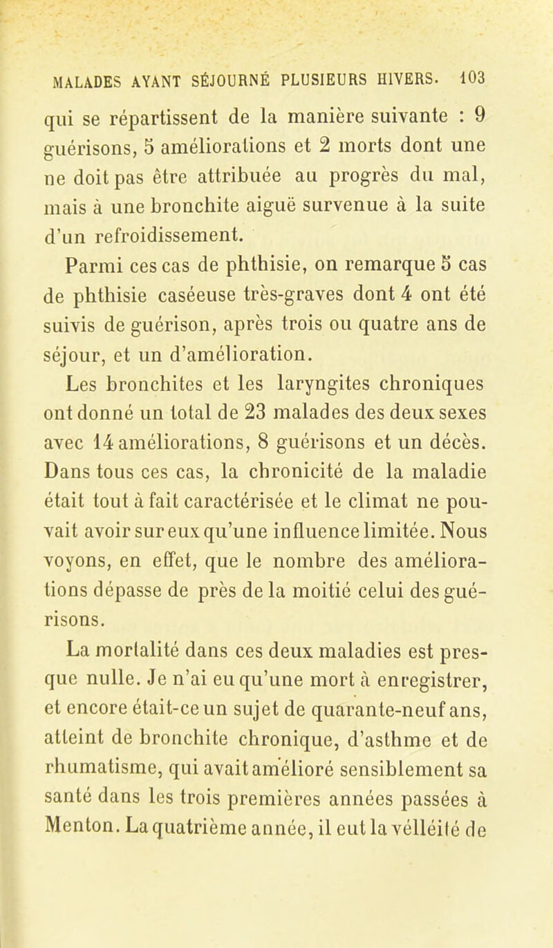 qui se répartissent de la manière suivante : 9 guérisons, 5 améliorations et 2 morts dont une ne doit pas être attribuée au progrès du mal, mais à une bronchite aiguë survenue à la suite d’un refroidissement. Parmi ces cas de phthisie, on remarque 5 cas de phthisie caséeuse très-graves dont 4 ont été suivis de guérison, après trois ou quatre ans de séjour, et un d’amélioration. Les bronchites et les laryngites chroniques ont donné un total de 23 malades des deux sexes avec 14 améliorations, 8 guérisons et un décès. Dans tous ces cas, la chronicité de la maladie était tout à fait caractérisée et le climat ne pou- vait avoir sur eux qu’une influence limitée. Nous voyons, en effet, que le nombre des améliora- tions dépasse de près de la moitié celui des gué- risons. La mortalité dans ces deux maladies est pres- que nulle. Je n’ai eu qu’une mort à enregistrer, et encore était-ce un sujet de quarante-neuf ans, atteint de bronchite chronique, d’asthme et de rhumatisme, qui avait amélioré sensiblement sa santé dans les trois premières années passées à Menton. La quatrième année, il eut la vélléité de