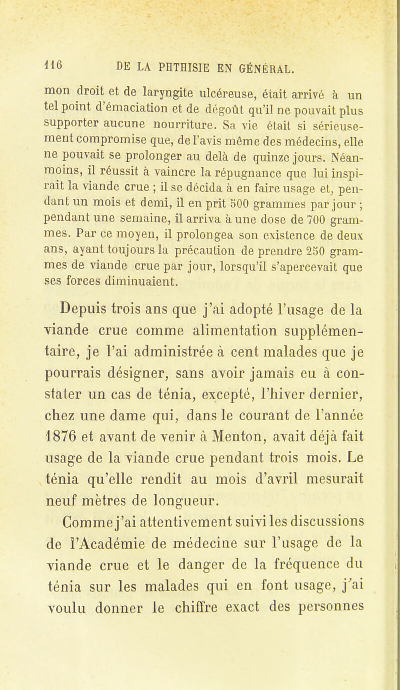 mon droit et de laryngite ulcéreuse, était arrivé à un tel point d émaciation et de dégoût qu’il ne pouvait plus supporter aucune nourriture. Sa vie était si sérieuse- ment compromise que, de l’avis même des médecins, elle ne pouvait se prolonger au delà de quinze jours. Néan- moins, il réussit à vaincre la répugnance que lui inspi- rait la viande crue ; il se décida à en faire usage et, pen- dant un mois et demi, il en prit 600 grammes par jour ; pendant une semaine, il arriva à une dose de 700 gram- mes. Par ce moyen, il prolongea son existence de deux ans, ayant toujours la précaution de prendre 250 gram- mes de viande crue par jour, lorsqu’il s’apercevait que ses forces diminuaient. Depuis trois ans que j’ai adopté l’usage de la viande crue comme alimentation supplémen- taire, je l’ai administrée à cent malades que je pourrais désigner, sans avoir jamais eu à con- stater un cas de ténia, excepté, l’hiver dernier, chez une dame qui, dans le courant de l’année 1876 et avant de venir à Menton, avait déjà fait usage de la viande crue pendant trois mois. Le ténia qu’elle rendit au mois d’avril mesurait neuf mètres de longueur. Comme j’ai attentivement suivîtes discussions de l’Académie de médecine sur l’iisage de la viande crue et le danger de la fréquence du ténia sur les malades qui en font usage, j’ai voulu donner le chiffre exact des personnes