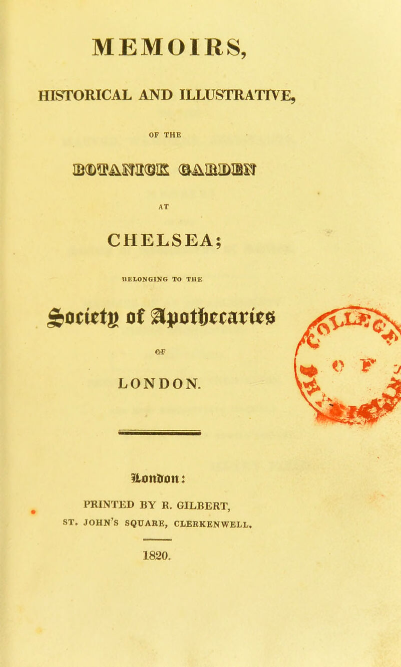 MEMOIRS, HISTORICAL AND ILLUSTRATIVE, OF THE AT CHELSEA; DEIANGIMG TO THE ^oci^tfi of ^pofbttaxm OF LONDON. PRINTED BY R. GILBERT, ST. JOHN'S SQUARE, CLERKENWELL. 1820.