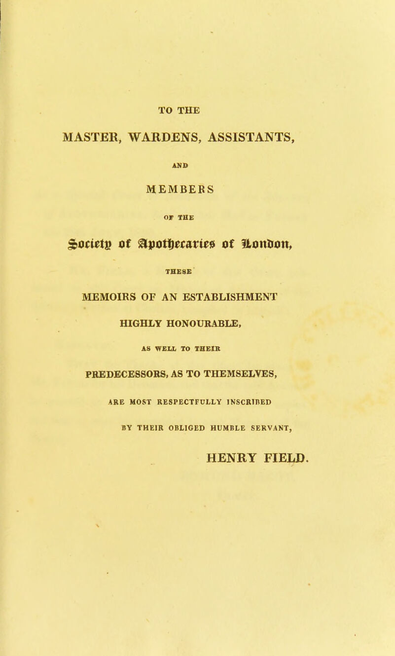 TO THE MASTER, WARDENS, ASSISTANTS, AMD IVtEMBEBS OF THE THESE MEMOIRS OF AN ESTABLISHMENT HIGHLY HONOURABLE, AS WEU. TO THEIR PREDECESSORS, AS TO THEMSELVES, ARE HOST RESPECTFULLY INSCRinED BY THEIR OBLIGED HUMBLE SERVANT, HENRY FIELD.