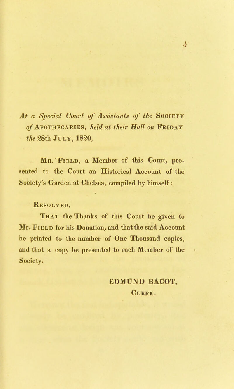 At a Special Court of Assistants of the Society of Apothecaries, held at their Hall on Friday the 28th July, 1820, Mr.Field, a Member of this Court, pre- sented to the Court an Historical Account of the Society's Garden at Chelsea, compiled by himself: Resolved, That the Thanks of this Court be given to Mr. Field for his Donation, and that the said Account be printed to the number of One Thousand copies, and that a copy be presented to each Member of the Society. EDMUND BACOT, Clerk.
