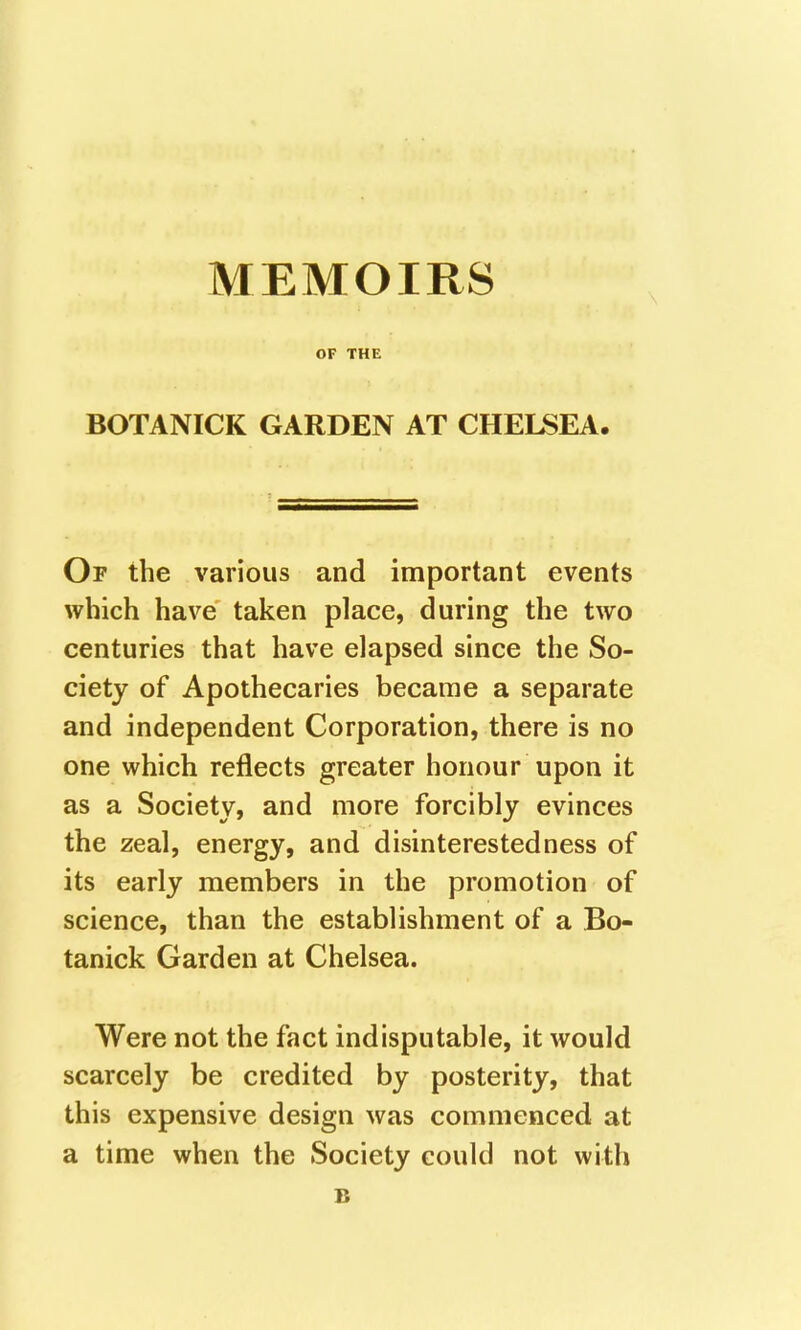 OF THE BOTANICK GARDEN AT CHELSEA Of the various and important events which have taken place, during the two centuries that have elapsed since the So- ciety of Apothecaries became a separate and independent Corporation, there is no one which reflects greater honour upon it as a Society, and more forcibly evinces the zeal, energy, and disinterestedness of its early members in the promotion of science, than the establishment of a Bo- tanick Garden at Chelsea. Were not the fact indisputable, it would scarcely be credited by posterity, that this expensive design was commenced at a time when the Society could not with B