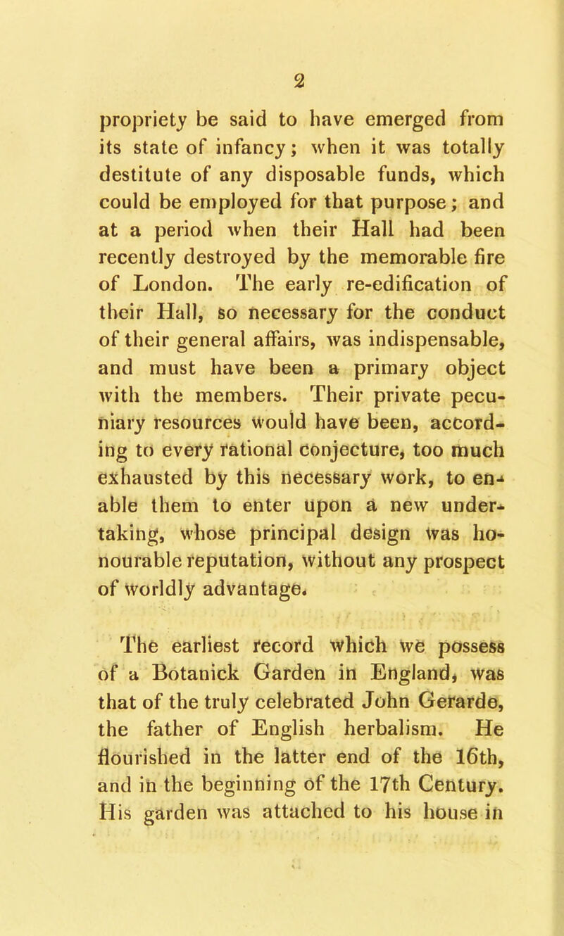 propriety be said to have emerged from its state of infancy; when it was totally destitute of any disposable funds, which could be employed for that purpose; and at a period when their Hall had been recently destroyed by the memorable fire of London. The early re-edification of their Hall, so necessary for the conduct of their general affairs, was indispensable, and must have been a primary object with the members. Their private pecu- niary resources would have been, accord- ing to every rational conjecture, too much exhausted by this necessary work, to en-* able them to enter upon a new under* takino^, v^'hose principal design Was ho- nourable reputation, without any prospect of worldly advantage. The earliest record which we possess of a Botanick Garden in England, was that of the truly celebrated John Gerarde, the father of English herbalism. He flourished in the latter end of the l6th, and in the beginning of the 17th Century. His garden was attached to his house in
