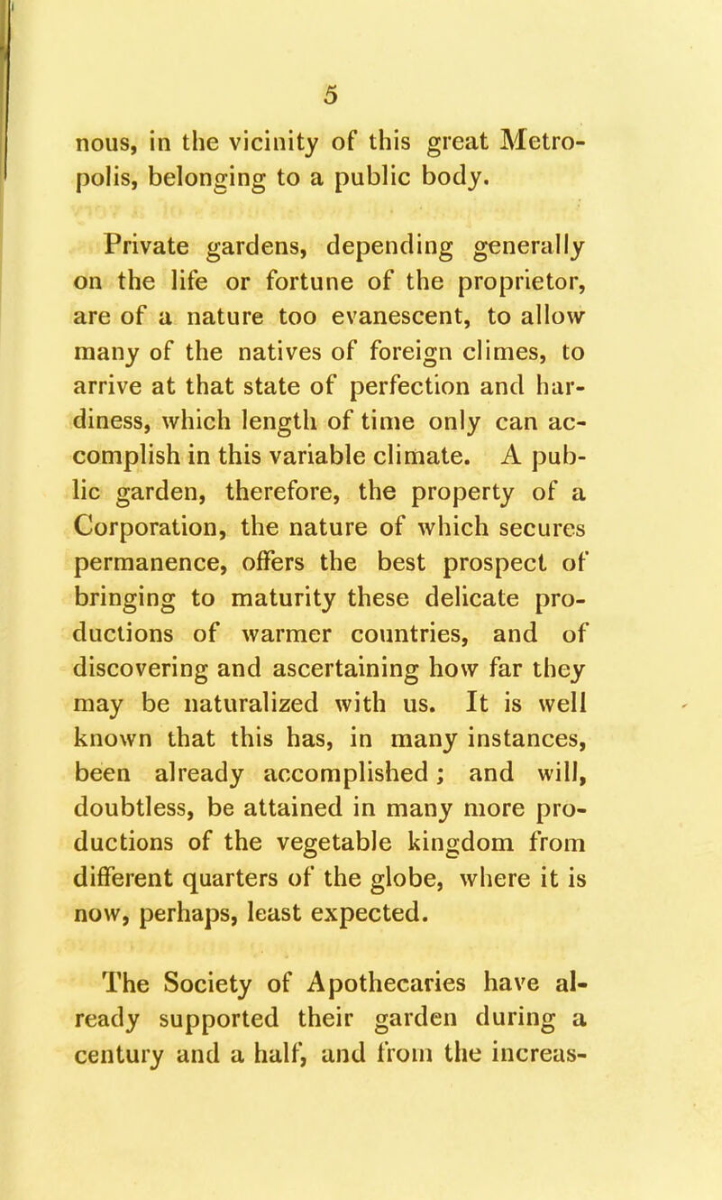 nous, in the vicinity of this great Metro- polis, belonging to a public body. Private gardens, depending generally on the life or fortune of the proprietor, are of a nature too evanescent, to allow many of the natives of foreign climes, to arrive at that state of perfection and har- diness, which length of time only can ac- complish in this variable climate. A pub- lic garden, therefore, the property of a Corporation, the nature of which secures permanence, offers the best prospect of bringing to maturity these delicate pro- ductions of warmer countries, and of discovering and ascertaining how far they may be naturalized with us. It is well known that this has, in many instances, been already accomplished; and will, doubtless, be attained in many more pro- ductions of the vegetable kingdom from different quarters of the globe, where it is now, perhaps, least expected. The Society of Apothecaries have al- ready supported their garden during a century and a half, and from the increas-