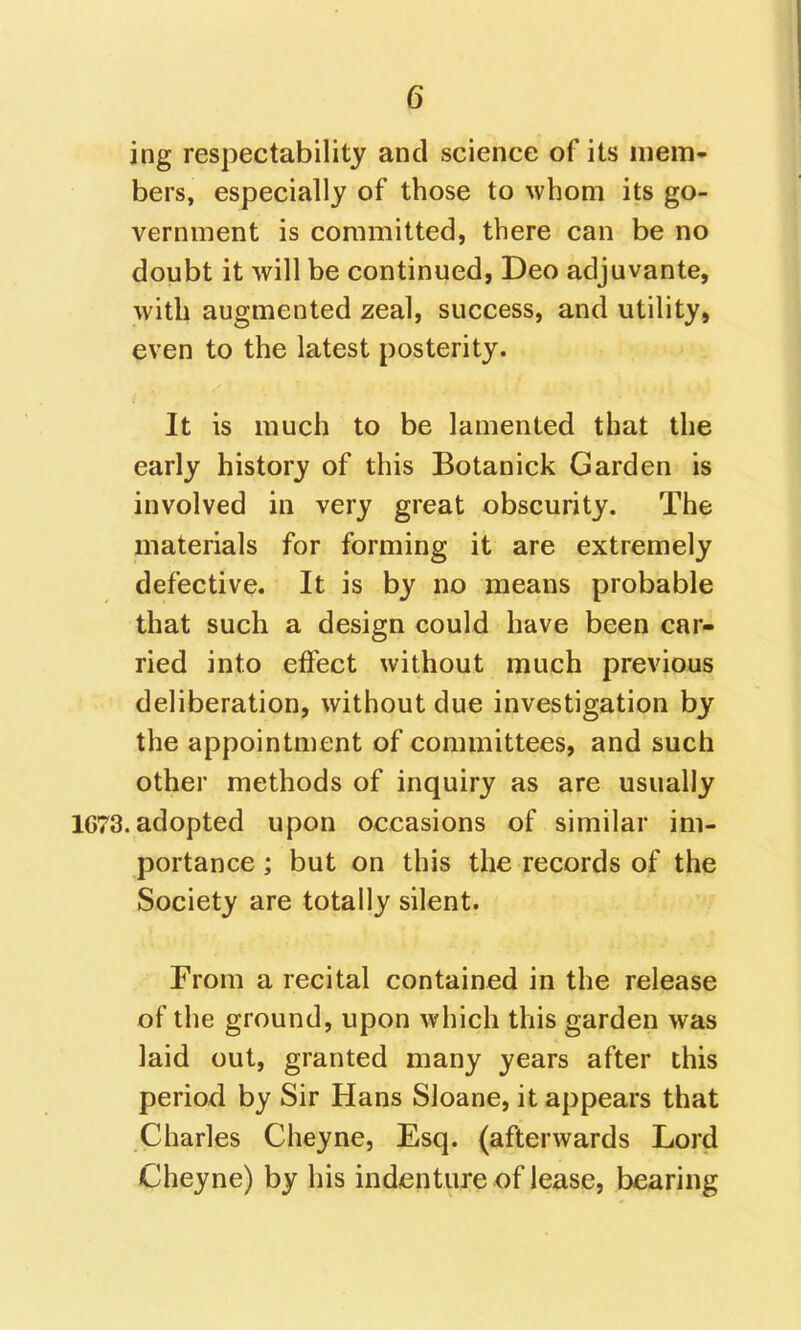 ing respectability and science of its mem- bers, especially of those to whom its go- vernment is committed, there can be no doubt it will be continued, Deo adjuvants, with augmented zeal, success, and utility, even to the latest posterity. It is much to be lamented that the early history of this Botanick Garden is involved in very great obscurity. The materials for forming it are extremely defective. It is by no means probable that such a design could have been car- ried into eifect without much previous deliberation, without due investigation by the appointment of committees, and such other methods of inquiry as are usually 1673. adopted upon occasions of similar im- portance; but on this the records of the Society are totally silent. From a recital contained in the release of the ground, upon which this garden was laid out, granted many years after this period by Sir Hans Sloane, it appears that Charles Cheyne, Esq. (afterwards Lord Cheyne) by his indenture of lease, bearing