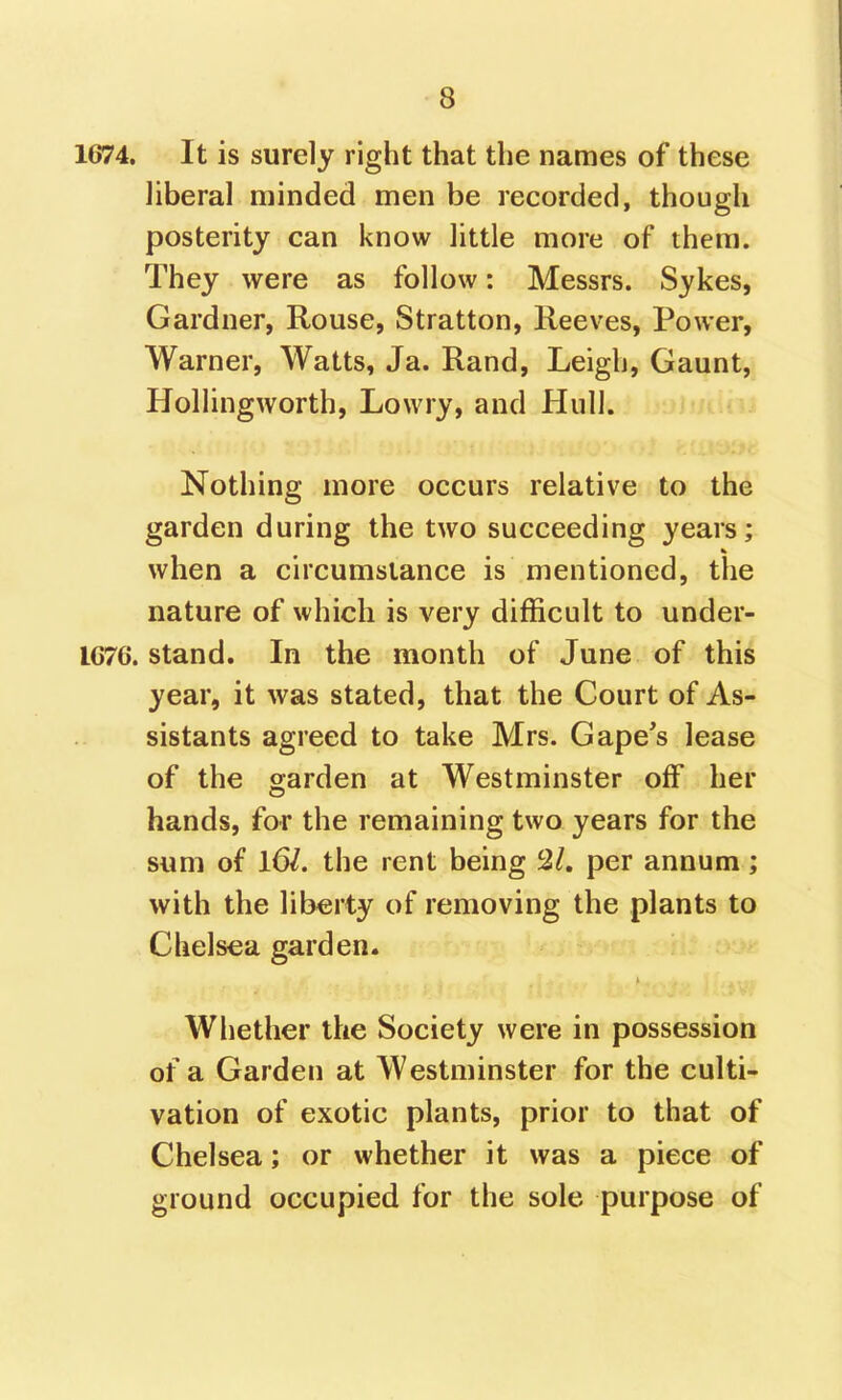 1674. It is surely right that the names of these liberal minded men be recorded, though posterity can know little more of them. They were as follow: Messrs. Sykes, Gardner, Rouse, Stratton, Reeves, Power, Warner, Watts, Ja. Rand, Leigh, Gaunt, Hollingworth, Lowry, and Hull. Nothing more occurs relative to the garden during the two succeeding years; when a circumstance is mentioned, the nature of which is very difficult to under- IC76. stand. In the month of June of this year, it was stated, that the Court of As- sistants agreed to take Mrs. Gape's lease of the garden at Westminster off* her hands, for the remaining two years for the sum of 16/. the rent being per annum; with the liberty of removing the plants to Chelsea garden. Whether the Society were in possession of a Garden at Westminster for the culti- vation of exotic plants, prior to that of Chelsea; or whether it was a piece of ground occupied for the sole purpose of
