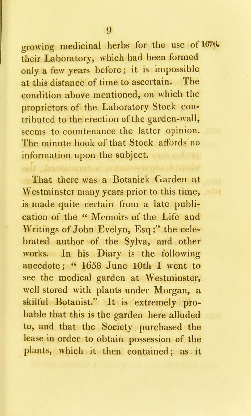 growing medicinal herbs for the use of 167(5. their Laboratory, which had been formed only a few years before; it is impossible at this distance of time to ascertain. The condition above mentioned, on which the proprietors of the Laboratory Stock con- tributed to the erection of the garden-wall, seems to countenance the latter opinion. The minute book of that Stock affords no information upon the subject. That there was a Botanick Garden at Westminster many years prior to this time, is made quite certain from a late publi- cation of the  Memoirs of the Life and Writings of John Evelyn, Esq; the cele- brated author of the Sylva, and other works. In his Diary is the following- anecdote;  1658 June 10th I went to see the medical garden at Westminster, well stored with plants under Morgan, a skilful Botanist.'' It is extremely pro- bable that this is the garden here alluded to, and that the Society purchased the lease in order to obtain possession of the plants, which it then contained; as it