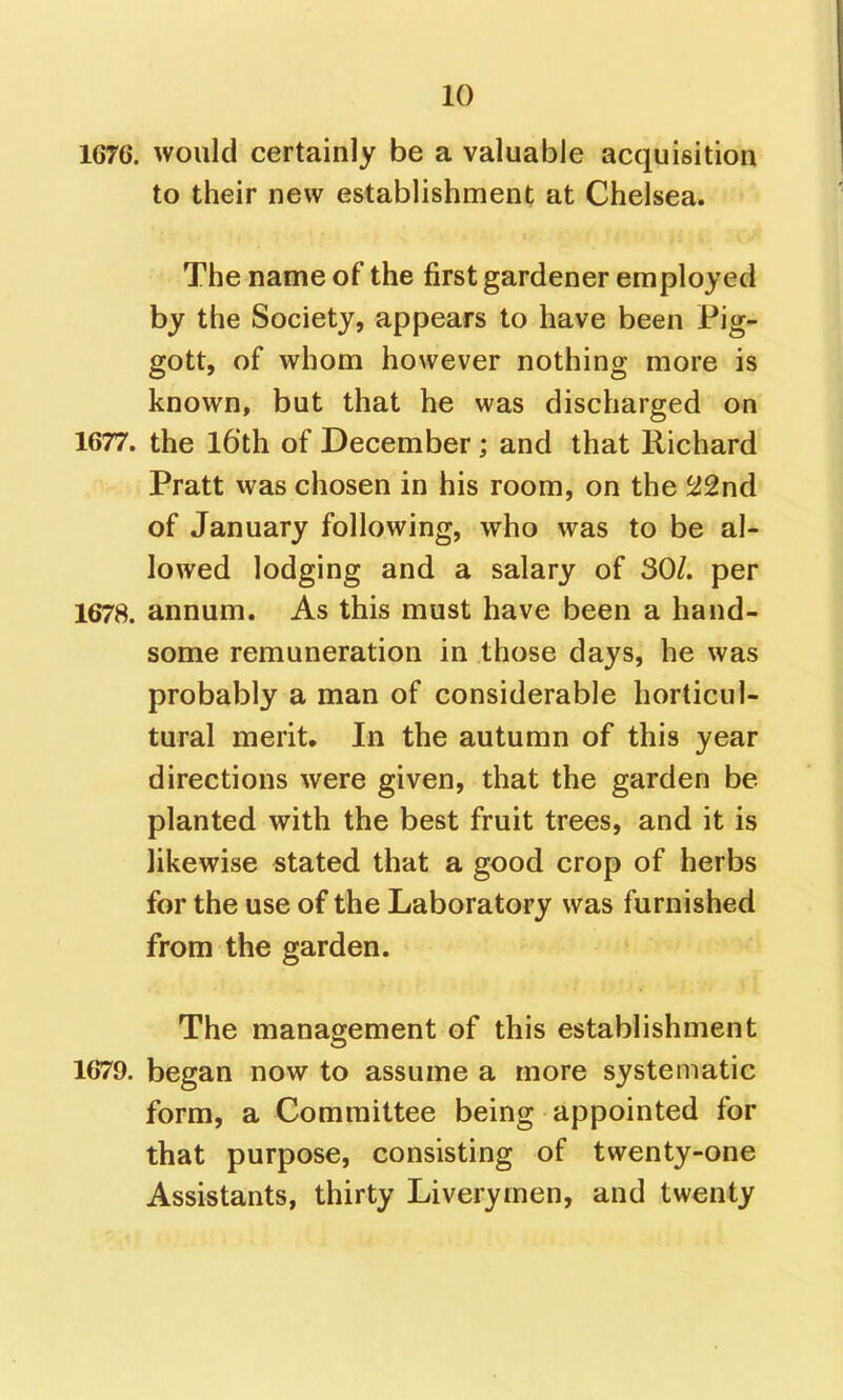 1676. would certainly be a valuable acquisition to their new establishment at Chelsea. The name of the first gardener employed by the Society, appears to have been Pig- gott, of whom however nothing more is known, but that he was discharged on 1677. the 16'th of December; and that Richard Pratt was chosen in his room, on the ^2nd of January following, who was to be al- lowed lodging and a salary of 30/. per 1678. annum. As this must have been a hand- some remuneration in those days, he was probably a man of considerable horticul- tural merit. In the autumn of this year directions were given, that the garden be planted with the best fruit trees, and it is likewise stated that a good crop of herbs for the use of the Laboratory was furnished from the garden. The management of this establishment 1679. began now to assume a more systematic form, a Committee being appointed for that purpose, consisting of twenty-one Assistants, thirty Liverymen, and twenty