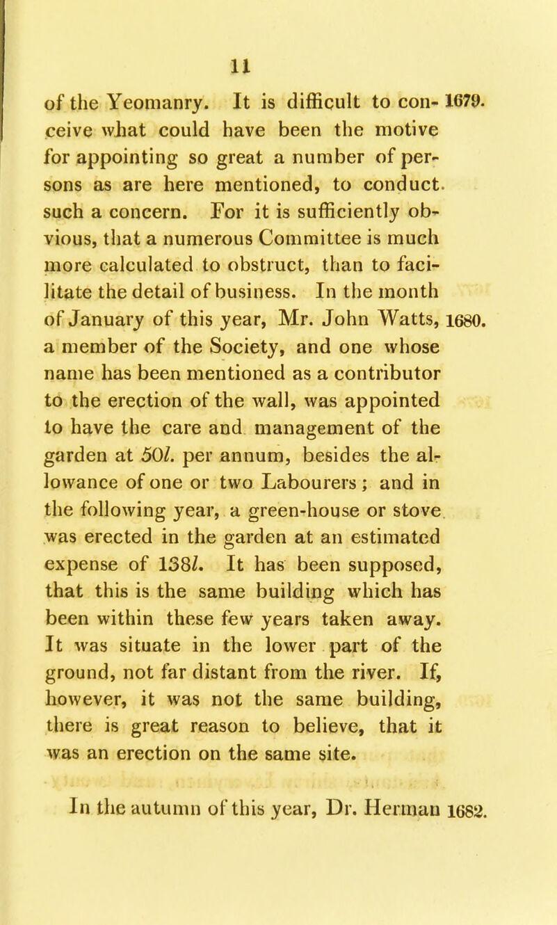 of the Yeomanry. It is difficult to con- 1679. ceive what could have been the motive for appointing so great a number of per- sons as are here mentioned, to conduct, such a concern. For it is sufficiently ob- vious, that a numerous Committee is much more calculated to obstruct, than to faci- litate the detail of business. In the month of January of this year, Mr. John Watts, 1680. a member of the Society, and one whose name has been mentioned as a contributor to the erection of the wall, was appointed to have the care and management of the garden at 50/. per annum, besides the al- lowance of one or two Labourers ; and in the following year, a green-house or stove was erected in the garden at an estimated expense of 138/. It has been supposed, that this is the same building which has been within these few years taken away. It was situate in the lower part of the ground, not far distant from the river. If, kowever, it was not the same building, there is great reason to believe, that it was an erection on the same site. In the autumn of this year. Dr. Herman 1682.