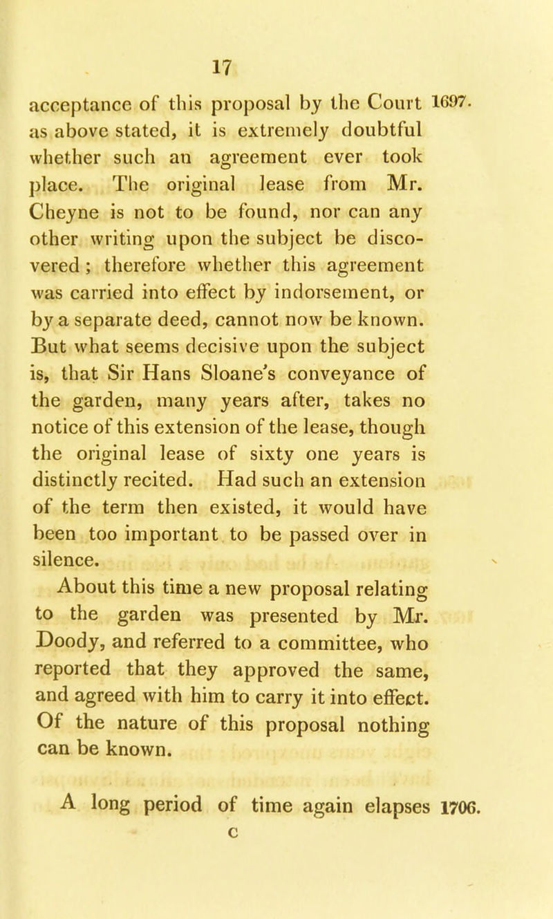 acceptance of this proposal by the Court 1697. as above stated, it is extremely doubtful whether such an agreement ever took place. The original lease from Mr. Cheyne is not to be found, nor can any- other writing upon the subject be disco- vered ; therefore whether this agreement was carried into effect by indorsement, or hy a. separate deed, cannot now be known. But what seems decisive upon the subject is, that Sir Hans Sloane's conveyance of the garden, many years after, takes no notice of this extension of the lease, though the original lease of sixty one years is distinctly recited. Had such an extension of the term then existed, it would have been too important to be passed over in silence. About this time a new proposal relating to the garden was presented by Mr. Doody, and referred to a committee, who reported that they approved the same, and agreed with him to carry it into effect. Of the nature of this proposal nothing can be known. A long period of time again elapses 1706. c