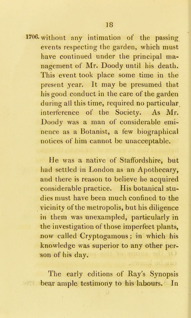 1706. witlioiit any intimation of the passing events respecting the garden, which must have continued under the principal ma- nagement of Mr. Doody until his death. This event took place some time in the present year. It may be presumed that his good conduct in the care of the garden during all this time, required no particular interference of the Society. As Mr. Doody was a man of considerable emi- nence as a Botanist, a few biographical notices of him cannot be unacceptable. He was a native of Staffordshire, but had settled in London as an Apothecary, and there is reason to believe he acquired considerable practice. His botanical stu- dies must have been much confined to the vicinity of the metropolis, but his diligence in them was unexampled, particularly in the investigation of those imperfect plants, now called Cryptogamous; in which his knowledge was superior to any other per- son of his day. The early editions of Ray's Synopsis bear ample testimony to his labours. In