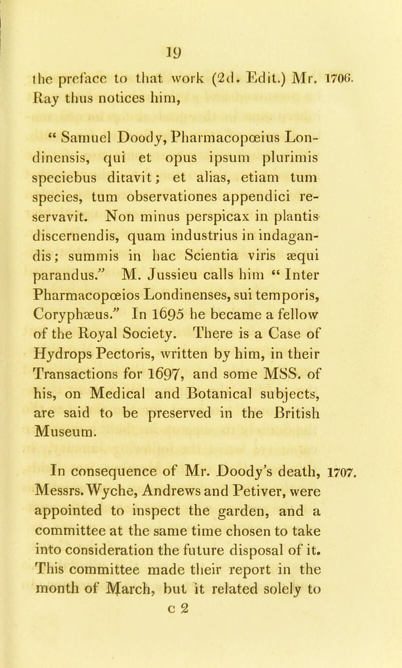the preface to that work (2(1. Edit.) Mr. 1706. Raj thus notices him,  Samuel Doody, Pharmacopoeius Lon- dinensis, qui et opus ipsum plurimis speciebus ditavit; et alias, etiam turn species, turn observationes appendici re- servavit. Non minus perspicax in plantis discernendis, quam industrius in indagan- dis; summis in hac Scientia viris aequi parandus. M. Jussieu calls him  Inter Pharmacopoeios Londinenses, sui temporis, Coryphaeus/' In l695 he became a fellow of the Royal Society. There is a Case of Hydrops Pectoris, written by him, in their Transactions for 1697? and some MSS. of his, on Medical and Botanical subjects, are said to be preserved in the British Museum. In consequence of Mr. Doody's death, 1707. Messrs. Wyche, Andrews and Petiver, were appointed to inspect the garden, and a committee at the same time chosen to take into consideration the future disposal of it. This committee made their report in the month of March, but it related solely to c 2